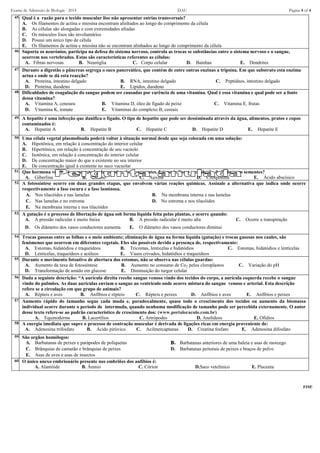 Exame de Admissão de Biologia - 2014 DAU Página 4 of 4
45. Qual é a razão para o tecido muscular liso não apresentar estrias transversais?
A. Os filamentos de actina e miosina encontram alinhados ao longo do comprimento da célula
B. As células são alongadas e com extremidades afiadas
C. Os músculos lisos são involuntários
D. Possui um único tipo de célula
E. Os filamentos de actina e miosina não se encontram alinhados ao longo do comprimento da célula
46. Suporta os neurónios, participa na defesa do sistema nervoso, controla as trocas se substâncias entre o sistema nervoso e o sangue,
ocorrem nos vertebrados. Estas são características referentes as células:
A. Fibras nervosas B. Neuróglia C. Corpo celular D. Bainhas E. Dendrites
47. Durante a digestão o pâncreas segrega o suco pancreático, que contém de entre outras enzinas a tripsina. Em que substrato esta enzima
actua e onde se dá esta reacção?
A. Proteína, intestino delgado B. RNA, intestino delgado C. Peptídeos, intestino delgado
D. Proteína, duodeno E. Lípidos, duodeno
48. Dificuldades de coagulação do sangue podem ser causadas por carência de uma vitamina. Qual é essa vitamina e qual pode ser a fonte
dessa vitamina?
A. Vitamina A, cenoura B. Vitamina D, óleo de figado de peixe C. Vitamina E, frutas
D. Vitamina K, tomate E. Vitaminas do complexo B, cereais
49. A hepatite é uma infecção que danifica o fígado. O tipo de hepatite que pode ser dessiminada através da água, alimentos, pratos e copos
contaminados é:
A. Hepatite A B. Hepatite B C. Hepatite C D. Hepatite D E. Hepatite E
50. Uma célula vegetal plasmolisada poderá voltar à situação normal desde que seja colocada em uma solução:
A. Hipotônica, em relação à concentração do interior celular
B. Hipertônica, em relação à concentração de seu vacúolo
C. Isotônica, em relação à concentração do interior celular
D. De concentração maior do que a existente no seu interior
E. De concentração igual à existente no suco vacuolar
51. Que hormona vegetal é responsavel pela germinação de sementes, fotoperiodismo e produção de frutos sem sementes?
A. Giberlina B. Etileno C. Auxina D. Citoquinina E. Ácido abscísico
52. A fotossíntese ocorre em duas grandes etapas, que envolvem várias reações químicas. Assinale a alternativa que indica onde ocorre
respectivamente a fase escura e a fase luminosa.
A. Nos tilacóides e nas lamelas B. Na membrana interna e nas lamelas
C. Nas lamelas e no estroma D. No estroma e nos tilacóides
E. Na membrana interna e nos tilacóides
53. A gutação é o processo de libertação de água sob forma líquida feita pelas plantas, e ocorre quando:
A. A pressão radicular é muito baixa B. A pressão radicular é muito alta C. Ocorre a transpiração
D. Os diâmetro dos vasos conductores aumenta E. O diâmetro dos vasos conductores diminui
54. Trocas gasosas entre as folhas e o meio ambiente; eliminação de água na forma líquida (gutação) e trocas gasosas nos caules, são
fenómenos que ocorrem em diferentes vegetais. Eles são possiveis devido a presença de, respectivamente:
A. Estomas, hidatódios e traqueídeos B. Tricomas, lenticelas e hidatódios C. Estomas, hidatódios e lenticelas
D. Lenticelas, traqueídeos e acúleos E. Vasos crivados, hidatódios e traqueídeos
55. Durante o movimento fotoativo de abertura dos estomas, não se observa nas células guardas:
A. Aumento da taxa de fotossíntese B. Aumento no consumo de Co2 pelos cloroplastos C. Variação do pH
D. Transformação de amido em glucose E. Diminuição do turgor celular
56. Dada a seguinte descrição: “A aurícula direita recebe sangue venoso vindo dos tecidos do corpo, a aurícula esquerda recebe o sangue
vindo do pulmões. As duas aurículas enviam o sangue ao ventriculo onde ocorre mistura do sangue venoso e arterial. Esta descrição
refere se a circulação em que grupo de animais?
A. Répteis e aves B. Anfíbios e répteis C. Répteis e peixes D. Anfíbios e aves E. Anfíbios e peixes
57. Aumento rápido do tamanho segue cada muda e, paradoxalmente, quase todo o crescimento dos tecidos ou aumento da biomassa
individual ocorre durante o período de intermuda, quando nenhuma modificação de tamanho pode ser percebida externamente. O autor
desse texto refere-se ao padrão característico de crescimento dos: (www.portaloraculo.com.br)
A. Equinoderms B. Lacertílios C. Artrópodes D. Anelídeos E. Ofídios
58. A energia imediata que supre o processo de contração muscular é derivada de ligações ricas em energia proveniente de:
A. Adenosina trifosfato B. Ácido pirúvico C. Acilmercaptanas D. Creatina fosfato E. Adenosina difosfato
59. São orgãos homólogos:
A. Barbatanas de peixes e parápodes de poliquetas B. Barbatanas anteriores de uma baleia e asas de morcego
C. Brânquias de camarão e brânquias de peixes D. Barbatanas peitorais de peixes e braços de polvo
E. Asas de aves e asas de insectos
60. O único anexo embrionário presente nos embriões dos anfíbios é:
A. Alantóide B. Âmnio C. Córion D.Saco vetelínico E. Placenta
FIM!
 