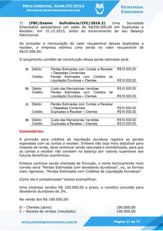 PROVA COMENTADA – EXAME CFC 2016.2
INSTAGRAM: @CONTABILIDADEFACILITADA
ESTRATÉGIA
CONCURSOS
www.estrategiaconcursos.com.br Página 11 de 77
7) (FBC/Exame Suficiência/CFC/2016.2) Uma Sociedade
Empresária apresentava um saldo de R$350.000,00 em Duplicatas a
Receber, em 31.12.2015, antes do encerramento do seu Balanço
Patrimonial.
Ao proceder a mensuração do valor recuperável dessas duplicatas a
receber, a empresa estimou uma perda no valor recuperável de
R$10.500,00.
O lançamento contábil da constituição dessa perda estimada será:
Comentários:
A provisão para créditos de liquidação duvidosa registra as perdas
esperadas com as contas a receber. Embora não seja mais dedutível para
imposto de renda, deve continuar sendo calculada e contabilizada, para que
as contas a receber não constem no balanço por valores superiores aos
futuros benefícios econômicos.
Embora continue sendo chamada de Provisão, o nome tecnicamente mais
correto seria “Perdas Estimadas com devedores duvidosos”, ou, se formos
mais rigorosos, “Perdas Estimadas com Créditos de Liquidação Duvidosa”.
Como ela é contabilizada? Vamos exemplificar.
Uma empresa vendeu R$ 100.000,00 a prazo, e constitui provisão para
devedores duvidosos de 3%.
Na venda dos R$ 100.000,00:
D – Clientes (ativo) 100.000,00
C – Receita de vendas (resultado) 100.000,00
 
