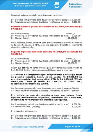 PROVA COMENTADA – EXAME CFC 2016.2
INSTAGRAM: @CONTABILIDADEFACILITADA
ESTRATÉGIA
CONCURSOS
www.estrategiaconcursos.com.br Página 12 de 77
Na constituição da provisão para devedores duvidosos:
D – Despesa com provisão para devedores duvidosos (despesa) 3.000,00
C – Provisão para devedores duvidosos (retificadora do ativo) 3.000,00
Primeira hipótese: perdeu exatamente os R$ 3.000,00 e recebeu R$
97.000,00.
D – Bancos (ativo) 97.000,00
D - Provisão para devedores duvidosos (retificadora do ativo) 3.000,00
C – Clientes (ativo) 100.000,00
Nesta hipótese, demos baixa em toda a conta clientes. Entrou R$ 97.000,00
no banco e liquidamos a PDD, como era esperado. O calote foi totalmente
absorvido pela provisão.
Segunda hipótese: perdemos somente R$ 2.000,00, recebendo R$
98.000,00.
D – Bancos (ativo) 98.000,00
D - Provisão para devedores duvidosos (retificadora do ativo) 2.000,00
C – Clientes (ativo) 100.000,00
Vejam que sobrou na conta provisão para devedores duvidosos o valor de
R$ 1.000,00. Assim, restam duas possibilidades para a empresa:
1 – Método da complementação: complementar o valor que faltar
no próximo exercício. Assim, se ela vender R$ 50.000,00 no
exercício seguinte, terá de constituir PDD de R$ 1.500,00 (3% de
50.000,00). Como já temos R$ 1.000,00 na conta PDD,
constituiremos somente R$ 500,00.
D – Despesa com provisão para devedores duvidosos (despesa) 500,00
C – Provisão para devedores duvidosos (retificadora do ativo) 500,00
2 – Método da reversão: reverter o valor que sobrou. Nesta
hipótese, havendo sobra no período, revertemos todo o montante,
constituindo nova provisão no exercício subsequente.
D - Provisão para devedores duvidosos (retificadora do ativo) 1.000,00
C – Reversão da PDD (receita) 1.000,00
E no exercício subsequente
D – Despesa com provisão para devedores duvidosos (despesa) 1.500,00
C – Provisão para devedores duvidosos (retificadora do ativo) 1.500,00
 