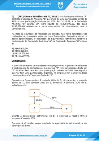 PROVA COMENTADA – EXAME CFC 2016.2
INSTAGRAM: @CONTABILIDADEFACILITADA
ESTRATÉGIA
CONCURSOS
www.estrategiaconcursos.com.br Página 15 de 77
9) (FBC/Exame Suficiência/CFC/2016.2) A Sociedade Anônima “A”
controla a Sociedade Anônima “B” por meio de uma participação direta de
40% e uma participação indireta de 20%. Em 31.12.2015, a Sociedade
Anônima “B” apurou um lucro líquido de R$200.000,00, dos quais
R$50.000,00 referem-se a lucro com venda de mercadorias para a
Controladora.
Na data da apuração do resultado do período, não havia resultados não
realizados de operações entre as duas Sociedades. Considerando-se os
dados apresentados, o Resultado da Equivalência Patrimonial relativo à
participação da Sociedade Anônima “A” na Sociedade Anônima “B” é igual
a:
a) R$60.000,00.
b) R$80.000,00.
c) R$120.000,00.
d) R$150.000,00.
Comentário:
A questão apresenta duas interessantes pegadinhas. A primeira é referente
à participação da controladora. A empresa “A” tem participação direta em
“B” de 40%. Tem também uma participação indireta de 20%. Isso significa
que “A” tem uma participação, digamos, na empresa “C”, e através dessa
participação em “C” controla 20% de “B”.
Considere a figura abaixo. A controla 40% de B, diretamente; e controla
100% de C, que controla 20% de B. Portanto, A controla 20% de B,
indiretamente.
Quanto à equivalência patrimonial de B: a empresa A recebe 40% e
empresa C recebe 20%.
Ou seja: A só recebe, como resultado da equivalência patrimonial, a sua
participação direta.
 