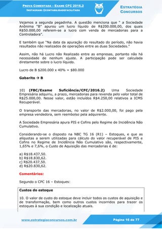 PROVA COMENTADA – EXAME CFC 2016.2
INSTAGRAM: @CONTABILIDADEFACILITADA
ESTRATÉGIA
CONCURSOS
www.estrategiaconcursos.com.br Página 16 de 77
Vejamos a segunda pegadinha. A questão menciona que “ a Sociedade
Anônima “B” apurou um lucro líquido de R$200.000,00, dos quais
R$50.000,00 referem-se a lucro com venda de mercadorias para a
Controladora”.
E também que “Na data da apuração do resultado do período, não havia
resultados não realizados de operações entre as duas Sociedades.”
Assim, não há Lucro não Realizado entre as empresas, portanto não há
necessidade de nenhum ajuste. A participação pode ser calculada
diretamente sobre o lucro líquido.
Lucro de B $200.000 x 40% = $80.000
Gabarito  B
10) (FBC/Exame Suficiência/CFC/2016.2) Uma Sociedade
Empresária adquiriu, a prazo, mercadorias para revenda pelo valor total de
R$25.000,00. Nesse valor, estão incluídos R$4.250,00 relativos a ICMS
Recuperável.
O transporte das mercadorias, no valor de R$2.000,00, foi pago pela
empresa vendedora, sem reembolso pela adquirente.
A Sociedade Empresária apura PIS e Cofins pelo Regime de Incidência Não
Cumulativo.
Considerando-se o disposto na NBC TG 16 (R1) – Estoques, e que as
alíquotas a serem utilizadas para cálculo do valor recuperável de PIS e
Cofins no Regime de Incidência Não Cumulativo são, respectivamente,
1,65% e 7,6%, o Custo de Aquisição das mercadorias é de:
a) R$18.437,50.
b) R$18.830,62.
c) R$20.437,50.
d) R$20.830,62.
Comentários:
Segundo o CPC 16 – Estoques:
Custos do estoque
10. O valor de custo do estoque deve incluir todos os custos de aquisição e
de transformação, bem como outros custos incorridos para trazer os
estoques à sua condição e localização atuais.
 