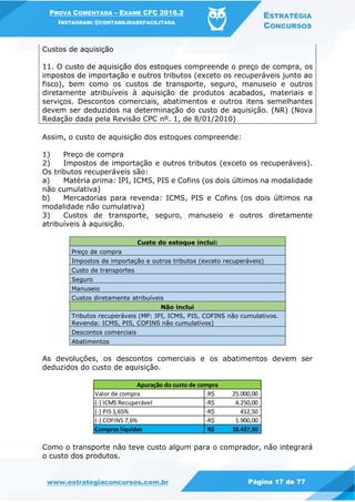 PROVA COMENTADA – EXAME CFC 2016.2
INSTAGRAM: @CONTABILIDADEFACILITADA
ESTRATÉGIA
CONCURSOS
www.estrategiaconcursos.com.br Página 17 de 77
Custos de aquisição
11. O custo de aquisição dos estoques compreende o preço de compra, os
impostos de importação e outros tributos (exceto os recuperáveis junto ao
fisco), bem como os custos de transporte, seguro, manuseio e outros
diretamente atribuíveis à aquisição de produtos acabados, materiais e
serviços. Descontos comerciais, abatimentos e outros itens semelhantes
devem ser deduzidos na determinação do custo de aquisição. (NR) (Nova
Redação dada pela Revisão CPC nº. 1, de 8/01/2010)
Assim, o custo de aquisição dos estoques compreende:
1) Preço de compra
2) Impostos de importação e outros tributos (exceto os recuperáveis).
Os tributos recuperáveis são:
a) Matéria prima: IPI, ICMS, PIS e Cofins (os dois últimos na modalidade
não cumulativa)
b) Mercadorias para revenda: ICMS, PIS e Cofins (os dois últimos na
modalidade não cumulativa)
3) Custos de transporte, seguro, manuseio e outros diretamente
atribuíveis à aquisição.
Custo do estoque inclui:
Preço de compra
Impostos de importação e outros tributos (exceto recuperáveis)
Custo de transportes
Seguro
Manuseio
Custos diretamente atribuíveis
Não inclui
Tributos recuperáveis (MP: IPI, ICMS, PIS, COFINS não cumulativos.
Revenda: ICMS, PIS, COFINS não cumulativos)
Descontos comerciais
Abatimentos
As devoluções, os descontos comerciais e os abatimentos devem ser
deduzidos do custo de aquisição.
Como o transporte não teve custo algum para o comprador, não integrará
o custo dos produtos.
Valor de compra 25.000,00R$
(-) ICMS Recuperável 4.250,00-R$
(-) PIS 1,65% 412,50-R$
(-) COFINS 7,6% 1.900,00-R$
Compras líquidas 18.437,50R$
Apuração do custo de compra
 