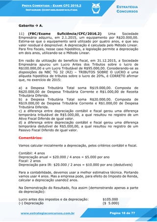PROVA COMENTADA – EXAME CFC 2016.2
INSTAGRAM: @CONTABILIDADEFACILITADA
ESTRATÉGIA
CONCURSOS
www.estrategiaconcursos.com.br Página 18 de 77
Gabarito  A.
11) (FBC/Exame Suficiência/CFC/2016.2) Uma Sociedade
Empresária adquiriu, em 2.1.2015, um equipamento por R$20.000,00.
Estima-se que o equipamento será utilizado por quatro anos, e que seu
valor residual é desprezível. A depreciação é calculada pelo Método Linear.
Para fins fiscais, nesse caso hipotético, a legislação permite a depreciação
em dois anos, utilizando-se o Método Linear.
Em razão da utilização do benefício fiscal, em 31.12.2015, a Sociedade
Empresária apurou um Lucro Antes dos Tributos sobre o lucro de
R$100.000,00 e um Lucro Tributável de R$95.000,00. Considerando-se as
disposições da NBC TG 32 (R2) – TRIBUTOS SOBRE O LUCRO e uma
alíquota hipotética de tributos sobre o lucro de 20%, é CORRETO afirmar
que, no exercício de 2015:
a) a Despesa Tributária Total soma R$19.000,00. Composta de
R$20.000,00 de Despesa Tributária Corrente e R$1.000,00 de Receita
Tributária Diferida.
b) a Despesa Tributária Total soma R$20.000,00. Composta de
R$19.000,00 de Despesa Tributária Corrente e R$1.000,00 de Despesa
Tributária Diferida.
c) a diferença entre depreciação contábil e fiscal gerou uma diferença
temporária tributável de R$5.000,00, a qual resultou no registro de um
Ativo Fiscal Diferido de igual valor.
d) a diferença entre depreciação contábil e fiscal gerou uma diferença
temporária dedutível de R$5.000,00, a qual resultou no registro de um
Passivo Fiscal Diferido de igual valor.
Comentários:
Vamos calcular inicialmente a depreciação, pelos critérios contábil e fiscal.
Contábil: 4 anos
Depreciação anual = $20.000 / 4 anos = $5.000 por ano
Fiscal: 2 anos
Depreciação para IR: $20.000 / 2 anos = $10.000 por ano (dedutíveis)
Para a contabilidade, devemos usar a melhor estimativa técnica. Portando
vamos usar 4 anos. Mas a empresa pode, para efeito do Imposto de Renda,
calcular a depreciação usando2 anos.
Na Demonstração do Resultado, fica assim (demonstrando apenas a parte
da depreciação):
Lucro antes dos impostos e da depreciação: $105.000
(-) Depreciação ($ 5.000)
 