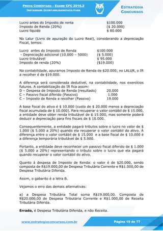 PROVA COMENTADA – EXAME CFC 2016.2
INSTAGRAM: @CONTABILIDADEFACILITADA
ESTRATÉGIA
CONCURSOS
www.estrategiaconcursos.com.br Página 19 de 77
Lucro antes do Imposto de renta $100.000
Imposto de Renda (20%) ($ 20.000)
Lucro líquido $ 80.000
No Lalur (Livro de apuração do Lucro Real), considerando a depreciação
Fiscal, temos:
Lucro antes do Imposto de Renda $100.000
- Depreciação adicional (10.000 – 5000) ($ 5.000)
Lucro tributável $ 95.000
Imposto de renda (20%) ($19.000)
Na contabilidade, apuramos Imposto de Renda de $20.000; no LALUR, o IR
a recolher é de $19.000.
A diferença será considerada dedutível, na contabilidade, nos exercícios
futuros. A contabilização do IR fica assim:
D – Despesa de Imposto de Renda (resultado) 20.000
C – Passivo fiscal diferido (Passivo) 1.000
C – Imposto de Renda a recolher (Passivo) 19.000
A base fiscal do ativo é $ 10.000 (custo de $ 20.000 menos a depreciação
fiscal acumulada de $ 10.000). Para recuperar o valor contábil de $ 15.000,
a entidade deve obter renda tributável de $ 15.000, mas somente poderá
deduzir a depreciação para fins fiscais de $ 10.000.
Consequentemente, a entidade pagará tributos sobre o lucro no valor de $
1.000 ($ 5.000 a 20%) quando ela recuperar o valor contábil do ativo. A
diferença entre o valor contábil de $ 15.000 e a base fiscal de $ 10.000 é
a diferença temporária tributável de $ 5.000.
Portanto, a entidade deve reconhecer um passivo fiscal diferido de $ 1.000
($ 5.000 a 20%) representando o tributo sobre o lucro que ela pagará
quando recuperar o valor contábil do ativo.
Quanto à despesa de Imposto de Renda: o valor é de $20.000, sendo
composta de R$19.000,00 de Despesa Tributária Corrente e R$1.000,00 de
Despesa Tributária Diferida.
Assim, o gabarito é a letra B.
Vejamos o erro das demais alternativas:
a) a Despesa Tributária Total soma R$19.000,00. Composta de
R$20.000,00 de Despesa Tributária Corrente e R$1.000,00 de Receita
Tributária Diferida.
Errado, é Despesa Tributária Diferida, e não Receita.
 