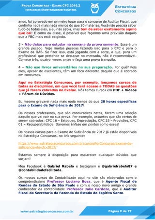 PROVA COMENTADA – EXAME CFC 2016.2
INSTAGRAM: @CONTABILIDADEFACILITADA
ESTRATÉGIA
CONCURSOS
www.estrategiaconcursos.com.br Página 2 de 77
anos, fui aprovado em primeiro lugar para o concurso de Auditor Fiscal, que
continha nada mais nada menos do que 20 matérias. Você não precisa saber
tudo de todas elas, e eu não sabia, mas tem de saber exatamente aquilo
que cai! E como eu disse, é possível que façamos uma previsão daquilo
que a FBC mais está exigindo.
3 – Não deixe para estudar na semana da prova somente. Esse é um
grande pecado. Vejo muitas pessoas fazendo isso para o CFC e para o
Exame da OAB. Se fizer isso, está jogando com a sorte, o que, para um
profissional que pretende se destacar no mercado, não é recomendável.
Comece três, quatro meses antes e faça uma prova tranquila.
4 – Não use livros universitários na sua preparação. Por quê? Pois
eles, apesar de excelentes, têm um foco diferente daquilo que é cobrado
em concursos.
Aqui no Estratégia Concursos, por exemplo, lançamos cursos de
todas as disciplinas, em que você terá acesso a TODAS as questões
que já foram cobradas no Exame. Nós temos cursos em PDF + Vídeos
+ Fórum de Dúvidas.
Eu mesmo gravarei nada mais nada menos do que 20 horas específicas
para o Exame de Suficiência de 2017!
Os nossos professores, que são concurseiros natos, fazem uma seleção
daquilo que vai cair na sua prova. Por exemplo, assuntos que são certos de
serem cobrados: CPC 16 – Estoques, Depreciação, CPC 25 – Provisões, CPC
01 – Recuperabilidade. Daremos ênfase em pontos como esses!
Os nossos cursos para o Exame de Suficiência de 2017 já estão disponíveis
no Estratégia Concursos, no link seguinte:
https://www.estrategiaconcursos.com.br/cursosPorConcurso/exame-de-
suficiencia-do-cfc-2017/
Estamos sempre à disposição para esclarecer quaisquer dúvidas que
surjam!
Meu Facebook é Gabriel Rabelo e Instagram é @gabrielrabelo87 e
@contabilidadefacilitada.
Os nossos cursos de Contabilidade aqui no site são elaborados com o
competentíssimo Professor Luciano Rosa, que é Agente Fiscal de
Rendas do Estado de São Paulo e com o nosso novo amigo e grande
conhecedor da contabilidade Professor Julio Cardozo, que é Auditor
Fiscal da Secretaria da Fazenda do Estado do Espírito Santo.
 