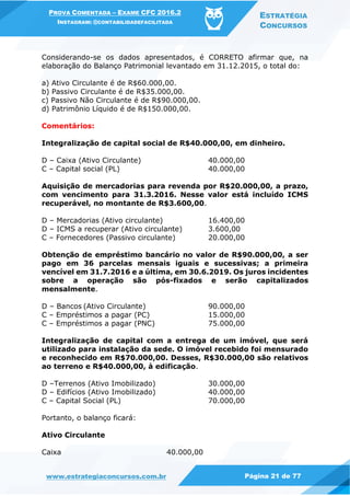 PROVA COMENTADA – EXAME CFC 2016.2
INSTAGRAM: @CONTABILIDADEFACILITADA
ESTRATÉGIA
CONCURSOS
www.estrategiaconcursos.com.br Página 21 de 77
Considerando-se os dados apresentados, é CORRETO afirmar que, na
elaboração do Balanço Patrimonial levantado em 31.12.2015, o total do:
a) Ativo Circulante é de R$60.000,00.
b) Passivo Circulante é de R$35.000,00.
c) Passivo Não Circulante é de R$90.000,00.
d) Patrimônio Líquido é de R$150.000,00.
Comentários:
Integralização de capital social de R$40.000,00, em dinheiro.
D – Caixa (Ativo Circulante) 40.000,00
C – Capital social (PL) 40.000,00
Aquisição de mercadorias para revenda por R$20.000,00, a prazo,
com vencimento para 31.3.2016. Nesse valor está incluído ICMS
recuperável, no montante de R$3.600,00.
D – Mercadorias (Ativo circulante) 16.400,00
D – ICMS a recuperar (Ativo circulante) 3.600,00
C – Fornecedores (Passivo circulante) 20.000,00
Obtenção de empréstimo bancário no valor de R$90.000,00, a ser
pago em 36 parcelas mensais iguais e sucessivas; a primeira
vencível em 31.7.2016 e a última, em 30.6.2019. Os juros incidentes
sobre a operação são pós-fixados e serão capitalizados
mensalmente.
D – Bancos (Ativo Circulante) 90.000,00
C – Empréstimos a pagar (PC) 15.000,00
C – Empréstimos a pagar (PNC) 75.000,00
Integralização de capital com a entrega de um imóvel, que será
utilizado para instalação da sede. O imóvel recebido foi mensurado
e reconhecido em R$70.000,00. Desses, R$30.000,00 são relativos
ao terreno e R$40.000,00, à edificação.
D –Terrenos (Ativo Imobilizado) 30.000,00
D – Edifícios (Ativo Imobilizado) 40.000,00
C – Capital Social (PL) 70.000,00
Portanto, o balanço ficará:
Ativo Circulante
Caixa 40.000,00
 