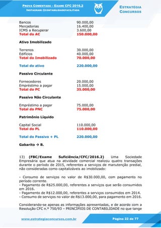 PROVA COMENTADA – EXAME CFC 2016.2
INSTAGRAM: @CONTABILIDADEFACILITADA
ESTRATÉGIA
CONCURSOS
www.estrategiaconcursos.com.br Página 22 de 77
Bancos 90.000,00
Mercadorias 16.400,00
ICMS a Recuperar 3.600,00
Total do AC 150.000,00
Ativo Imobilizado
Terrenos 30.000,00
Edifícios 40.000,00
Total do Imobilizado 70.000,00
Total do ativo 220.000,00
Passivo Circulante
Fornecedores 20.000,00
Empréstimo a pagar 15.000,00
Total do PC 35.000,00
Passivo Não Circulante
Empréstimo a pagar 75.000,00
Total do PNC 75.000,00
Patrimônio Líquido
Capital Social 110.000,00
Total do PL 110.000,00
Total do Passivo + PL 220.000,00
Gabarito  B.
13) (FBC/Exame Suficiência/CFC/2016.2) Uma Sociedade
Empresária que atua na atividade comercial realizou quatro transações
durante o período de 2015, referentes a serviços de manutenção predial,
não consideradas como capitalizáveis ao imobilizado:
- Consumo de serviços no valor de R$30.000,00, com pagamento no
período corrente.
- Pagamento de R$25.000,00, referentes a serviços que serão consumidos
em 2016.
- Pagamento de R$12.000,00, referentes a serviços consumidos em 2014.
- Consumo de serviços no valor de R$13.000,00, para pagamento em 2016.
Considerando-se apenas as informações apresentadas, e de acordo com a
Resolução CFC n.º 750/93 – PRINCÍPIOS DE CONTABILIDADE no que tange
 