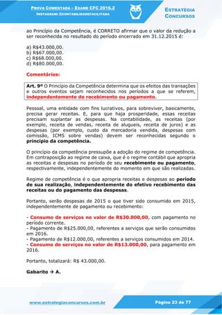 PROVA COMENTADA – EXAME CFC 2016.2
INSTAGRAM: @CONTABILIDADEFACILITADA
ESTRATÉGIA
CONCURSOS
www.estrategiaconcursos.com.br Página 23 de 77
ao Princípio da Competência, é CORRETO afirmar que o valor da redução a
ser reconhecida no resultado do período encerrado em 31.12.2015 é:
a) R$43.000,00.
b) R$67.000,00.
c) R$68.000,00.
d) R$80.000,00.
Comentários:
Art. 9º O Princípio da Competência determina que os efeitos das transações
e outros eventos sejam reconhecidos nos períodos a que se referem,
independentemente do recebimento ou pagamento.
Pessoal, uma entidade com fins lucrativos, para sobreviver, basicamente,
precisa gerar receitas. E, para que haja prosperidade, essas receitas
precisam suplantar as despesas. Na contabilidade, as receitas (por
exemplo, receita de vendas, receita de alugueis, receita de juros) e as
despesas (por exemplo, custo da mercadoria vendida, despesas com
comissão, ICMS sobre vendas) devem ser reconhecidas segundo o
princípio da competência.
O princípio da competência pressupõe a adoção do regime de competência.
Em contraposição ao regime de caixa, que é o regime contábil que apropria
as receitas e despesas no período de seu recebimento ou pagamento,
respectivamente, independentemente do momento em que são realizadas.
Regime de competência é o que apropria receitas e despesas ao período
de sua realização, independentemente do efetivo recebimento das
receitas ou do pagamento das despesas.
Portanto, serão despesas de 2015 o que tiver sido consumido em 2015,
independentemente de pagamento ou recebimento:
- Consumo de serviços no valor de R$30.000,00, com pagamento no
período corrente.
- Pagamento de R$25.000,00, referentes a serviços que serão consumidos
em 2016.
- Pagamento de R$12.000,00, referentes a serviços consumidos em 2014.
- Consumo de serviços no valor de R$13.000,00, para pagamento em
2016.
Portanto, totalizará: R$ 43.000,00.
Gabarito  A.
 