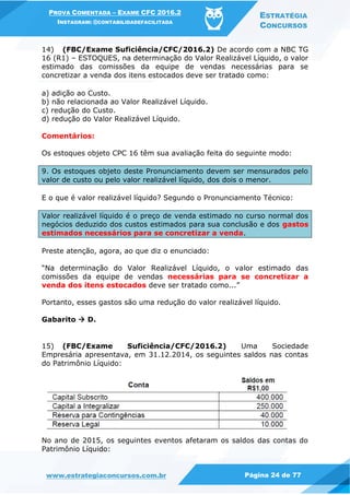 PROVA COMENTADA – EXAME CFC 2016.2
INSTAGRAM: @CONTABILIDADEFACILITADA
ESTRATÉGIA
CONCURSOS
www.estrategiaconcursos.com.br Página 24 de 77
14) (FBC/Exame Suficiência/CFC/2016.2) De acordo com a NBC TG
16 (R1) – ESTOQUES, na determinação do Valor Realizável Líquido, o valor
estimado das comissões da equipe de vendas necessárias para se
concretizar a venda dos itens estocados deve ser tratado como:
a) adição ao Custo.
b) não relacionada ao Valor Realizável Líquido.
c) redução do Custo.
d) redução do Valor Realizável Líquido.
Comentários:
Os estoques objeto CPC 16 têm sua avaliação feita do seguinte modo:
9. Os estoques objeto deste Pronunciamento devem ser mensurados pelo
valor de custo ou pelo valor realizável líquido, dos dois o menor.
E o que é valor realizável líquido? Segundo o Pronunciamento Técnico:
Valor realizável líquido é o preço de venda estimado no curso normal dos
negócios deduzido dos custos estimados para sua conclusão e dos gastos
estimados necessários para se concretizar a venda.
Preste atenção, agora, ao que diz o enunciado:
“Na determinação do Valor Realizável Líquido, o valor estimado das
comissões da equipe de vendas necessárias para se concretizar a
venda dos itens estocados deve ser tratado como...”
Portanto, esses gastos são uma redução do valor realizável líquido.
Gabarito  D.
15) (FBC/Exame Suficiência/CFC/2016.2) Uma Sociedade
Empresária apresentava, em 31.12.2014, os seguintes saldos nas contas
do Patrimônio Líquido:
No ano de 2015, os seguintes eventos afetaram os saldos das contas do
Patrimônio Líquido:
 