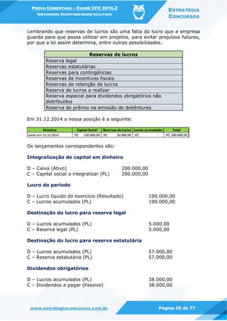 PROVA COMENTADA – EXAME CFC 2016.2
INSTAGRAM: @CONTABILIDADEFACILITADA
ESTRATÉGIA
CONCURSOS
www.estrategiaconcursos.com.br Página 26 de 77
Lembrando que reservas de lucros são uma fatia do lucro que a empresa
guarda para que possa utilizar em projetos, para evitar prejuízos futuros,
por que a lei assim determina, entre outras possibilidades.
Reservas de lucros
Reserva legal
Reservas estatutárias
Reservas para contingências
Reservas de incentivos fiscais
Reservas de retenção de lucros
Reserva de lucros a realizar
Reserva especial para dividendos obrigatórios não
distribuídos
Reserva de prêmio na emissão de debêntures
Em 31.12.2014 a nossa posição é a seguinte:
Os lançamentos correspondentes são:
Integralização de capital em dinheiro
D – Caixa (Ativo) 200.000,00
C – Capital social a integralizar (PL) 200.000,00
Lucro do período
D – Lucro líquido do exercício (Resultado) 100.000,00
C – Lucros acumulados (PL) 100.000,00
Destinação do lucro para reserva legal
D – Lucros acumulados (PL) 5.000,00
C – Reserva legal (PL) 5.000,00
Destinação do lucro para reserva estatutária
D – Lucros acumulados (PL) 57.000,00
C – Reserva estatutária (PL) 57.000,00
Dividendos obrigatórios
D – Lucros acumulados (PL) 38.000,00
C – Dividendos a pagar (Passivo) 38.000,00
Histórico Capital Social Reservas de lucros Lucros acumulados Total
Saldo em 31.12.2014 150.000,00R$ 50.000,00R$ -R$ 200.000,00R$
 
