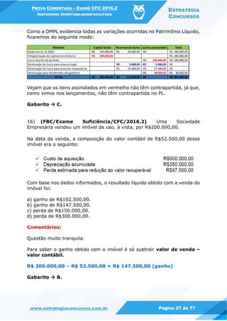 PROVA COMENTADA – EXAME CFC 2016.2
INSTAGRAM: @CONTABILIDADEFACILITADA
ESTRATÉGIA
CONCURSOS
www.estrategiaconcursos.com.br Página 27 de 77
Como a DMPL evidencia todas as variações ocorridas no Patrimônio Líquido,
ficaremos do seguinte modo:
Vejam que os itens assinalados em vermelho não têm contrapartida, já que,
como vimos nos lançamentos, não têm contrapartida no PL.
Gabarito  C.
16) (FBC/Exame Suficiência/CFC/2016.2) Uma Sociedade
Empresária vendeu um imóvel de uso, à vista, por R$200.000,00.
Na data da venda, a composição do valor contábil de R$52.500,00 desse
imóvel era a seguinte:
Com base nos dados informados, o resultado líquido obtido com a venda do
imóvel foi:
a) ganho de R$102.500,00.
b) ganho de R$147.500,00.
c) perda de R$150.000,00.
d) perda de R$300.000,00.
Comentários:
Questão muito tranquila.
Para saber o ganho obtido com o imóvel é só subtrair valor de venda –
valor contábil.
R$ 200.000,00 – R$ 52.500,00 = R$ 147.500,00 (ganho)
Gabarito  B.
Histórico Capital Social Reservas de lucros Lucros acumulados Total
Saldo em 31.12.2014 150.000,00R$ 50.000,00R$ -R$ 200.000,00R$
Integralização do capital em dinheiro 200.000,00R$ 200.000,00R$
Lucro líquido do período 100.000,00R$ 100.000,00R$
Destinação do lucro para reserva legal 5.000,00R$ 5.000,00-R$ -R$
Destinação do lucro para reservas estatutárias 57.000,00R$ 57.000,00-R$ -R$
Destinação para dividendos obrigatórios 38.000,00-R$ 38.000,00-R$
TOTAL 350.000,00R$ 112.000,00R$ -R$ 462.000,00R$
 
