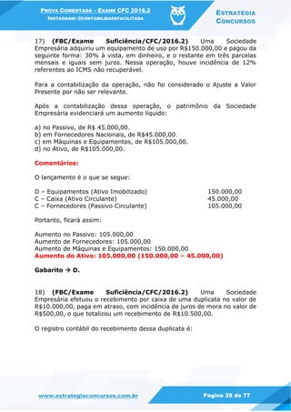 PROVA COMENTADA – EXAME CFC 2016.2
INSTAGRAM: @CONTABILIDADEFACILITADA
ESTRATÉGIA
CONCURSOS
www.estrategiaconcursos.com.br Página 28 de 77
17) (FBC/Exame Suficiência/CFC/2016.2) Uma Sociedade
Empresária adquiriu um equipamento de uso por R$150.000,00 e pagou da
seguinte forma: 30% à vista, em dinheiro, e o restante em três parcelas
mensais e iguais sem juros. Nessa operação, houve incidência de 12%
referentes ao ICMS não recuperável.
Para a contabilização da operação, não foi considerado o Ajuste a Valor
Presente por não ser relevante.
Após a contabilização dessa operação, o patrimônio da Sociedade
Empresária evidenciará um aumento líquido:
a) no Passivo, de R$ 45.000,00.
b) em Fornecedores Nacionais, de R$45.000,00.
c) em Máquinas e Equipamentos, de R$105.000,00.
d) no Ativo, de R$105.000,00.
Comentários:
O lançamento é o que se segue:
D – Equipamentos (Ativo Imobilizado) 150.000,00
C – Caixa (Ativo Circulante) 45.000,00
C – Fornecedores (Passivo Circulante) 105.000,00
Portanto, ficará assim:
Aumento no Passivo: 105.000,00
Aumento de Fornecedores: 105.000,00
Aumento de Máquinas e Equipamentos: 150.000,00
Aumento do Ativo: 105.000,00 (150.000,00 – 45.000,00)
Gabarito  D.
18) (FBC/Exame Suficiência/CFC/2016.2) Uma Sociedade
Empresária efetuou o recebimento por caixa de uma duplicata no valor de
R$10.000,00, paga em atraso, com incidência de juros de mora no valor de
R$500,00, o que totalizou um recebimento de R$10.500,00.
O registro contábil do recebimento dessa duplicata é:
 