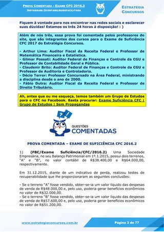 PROVA COMENTADA – EXAME CFC 2016.2
INSTAGRAM: @CONTABILIDADEFACILITADA
ESTRATÉGIA
CONCURSOS
www.estrategiaconcursos.com.br Página 3 de 77
Fiquem à vontade para nos encontrar nas redes sociais e esclarecer
suas dúvidas! Estamos os três 24 horas à disposição! : )
Além de nós três, essa prova foi comentada pelos professores do
site, que são integrantes dos cursos para o Exame de Suficiência
CFC 2017 do Estratégia Concursos.
- Arthur Lima: Auditor Fiscal da Receita Federal e Professor de
Matemática Financeira e Estatística.
- Gilmar Possati: Auditor Federal de Finanças e Controle da CGU e
Professor de Contabilidade Geral e Pública.
- Claudenir Brito: Auditor Federal de Finanças e Controle da CGU e
Professor de Auditoria e Controladoria.
- Décio Terror: Professor Concursado na Área Federal, ministrando
a disciplina desde o ano de 2000.
- Fábio Dutra: Auditor Fiscal da Receita Federal e Professor de
Direito Tributário.
Ah, antes que eu me esqueça, temos também um Grupo de Estudos
para o CFC no Facebook. Basta procurar: Exame Suficiência CFC |
Grupo de Estudos | Sem Propagandas
PROVA COMENTADA – EXAME DE SUFICIÊNCIA CFC 2016.2
1) (FBC/Exame Suficiência/CFC/2016.2) Uma Sociedade
Empresária, no seu Balanço Patrimonial em 1º.1.2015, possui dois terrenos,
“A” e “B”, no valor contábil de R$38.400,00 e R$64.000,00,
respectivamente.
Em 31.12.2015, diante de um indicativo de perda, realizou testes de
recuperabilidade que lhe proporcionaram as seguintes conclusões:
- Se o terreno “A” fosse vendido, obter-se-ia um valor líquido das despesas
de venda de R$48.000,00 e, pelo uso, poderia gerar benefícios econômicos
no valor de R$32.000,00.
- Se o terreno “B” fosse vendido, obter-se-ia um valor líquido das despesas
de venda de R$57.600,00 e, pelo uso, poderia gerar benefícios econômicos
no valor de R$51.200,00.
 