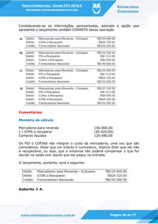 PROVA COMENTADA – EXAME CFC 2016.2
INSTAGRAM: @CONTABILIDADEFACILITADA
ESTRATÉGIA
CONCURSOS
www.estrategiaconcursos.com.br Página 30 de 77
Considerando-se as informações apresentadas, assinale a opção que
apresenta o lançamento contábil CORRETO dessa operação.
Comentários:
Memória de cálculo
Mercadoria para revenda 156.000,00
(-) ICMS a recuperar (26.520,00)
Compras líquidas 129.480,00
Os PIS e COFINS vão integrar o custo da mercadoria, uma vez que são
cumulativos. Dizer que um tributo é cumulativo, implica dizer que ele não
é recuperável, ou seja, que a empresa não poderá compensar o que for
devido na saída com aquilo que ela pagou na entrada.
O lançamento, portanto, será o seguinte:
Gabarito  A.
 