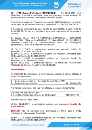 PROVA COMENTADA – EXAME CFC 2016.2
INSTAGRAM: @CONTABILIDADEFACILITADA
ESTRATÉGIA
CONCURSOS
www.estrategiaconcursos.com.br Página 31 de 77
20) (FBC/Exame Suficiência/CFC/2016.2) Em 31.12.2015, uma
Sociedade Empresária contratou uma empresa que presta serviços de
jardinagem para efetuar a manutenção de seus jardins.
O contrato firmado prevê pagamento total de R$60.000,00 pela prestação
de serviços de jardinagem durante o período de 1º.1.2016 a 30.6.2016.
A Sociedade Empresária pagou, no ato da contratação, o valor total de
R$60.000,00. Ambas as entidades apropriam mensalmente despesas e
receitas.
De acordo com a NBC TG ESTRUTURA CONCEITUAL – ESTRUTURA
CONCEITUAL PARA A ELABORAÇÃO E DIVULGAÇÃO DE RELATÓRIO
CONTÁBIL-FINANCEIRO e considerando-se todas as informações
apresentadas, assinale a alternativa CORRETA.
a) Em 31.12.2015, a contratante registra um aumento líquido de
R$60.000,00 no Ativo Circulante.
b) Em 31.12.2015, a contratante registra, no resultado, Despesas com
Jardinagem no valor de R$60.000,00.
c) Em 31.12.2015, a contratada registra um aumento líquido de
R$60.000,00 no Passivo Circulante.
d) Em 31.12.2015, a contratada registra, no resultado, Receita com
Prestação de Serviços no valor de R$60.000,00.
Comentários:
No momento da contratação, a empresa que contratou o serviço efetuou o
seguinte lançamento:
D – Despesas Antecipadas – Serviços de Jardinagem (AC)
C – Banco com movimentos R$ 60.000(AC)
A empresa contratada, por sua vez, efetuou o seguinte lançamento:
D-Banco com movimentos (AC)
C-Receitas Antecipadas-Serviços de Jardinagem R$60.000(PC)
Podemos analisar cada item:
a) Em 31.12.2015, a contratante registra um aumento líquido de
R$60.000,00.
ERRADO: não há aumento nem diminuição do Ativo, pois o efeito
registrado é nulo no Ativo Circulante.
b) Em 31.12.2015,a contratante registra, no resultado, Despesas com
Jardinagem no valor de R$60.000,00.
 