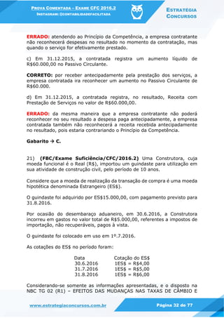 PROVA COMENTADA – EXAME CFC 2016.2
INSTAGRAM: @CONTABILIDADEFACILITADA
ESTRATÉGIA
CONCURSOS
www.estrategiaconcursos.com.br Página 32 de 77
ERRADO: atendendo ao Princípio da Competência, a empresa contratante
não reconhecerá despesas no resultado no momento da contratação, mas
quando o serviço for efetivamente prestado.
c) Em 31.12.2015, a contratada registra um aumento líquido de
R$60.000,00 no Passivo Circulante.
CORRETO: por receber antecipadamente pela prestação dos serviços, a
empresa contratada ira reconhecer um aumento no Passivo Circulante de
R$60.000.
d) Em 31.12.2015, a contratada registra, no resultado, Receita com
Prestação de Serviços no valor de R$60.000,00.
ERRADO: da mesma maneira que a empresa contratante não poderá
reconhecer no seu resultado a despesa paga antecipadamente, a empresa
contratada também não reconhecerá a receita recebida antecipadamente
no resultado, pois estaria contrariando o Princípio da Competência.
Gabarito  C.
21) (FBC/Exame Suficiência/CFC/2016.2) Uma Construtora, cuja
moeda funcional é o Real (R$), importou um guindaste para utilização em
sua atividade de construção civil, pelo período de 10 anos.
Considere que a moeda de realização da transação de compra é uma moeda
hipotética denominada Estrangeiro (ES$).
O guindaste foi adquirido por ES$15.000,00, com pagamento previsto para
31.8.2016.
Por ocasião do desembaraço aduaneiro, em 30.6.2016, a Construtora
incorreu em gastos no valor total de R$5.000,00, referentes a impostos de
importação, não recuperáveis, pagos à vista.
O guindaste foi colocado em uso em 1º.7.2016.
As cotações do ES$ no período foram:
Data Cotação do ES$
30.6.2016 1ES$ = R$4,00
31.7.2016 1ES$ = R$5,00
31.8.2016 1ES$ = R$6,00
Considerando-se somente as informações apresentadas, e o disposto na
NBC TG 02 (R1) – EFEITOS DAS MUDANÇAS NAS TAXAS DE CÂMBIO E
 