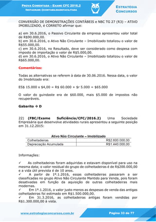 PROVA COMENTADA – EXAME CFC 2016.2
INSTAGRAM: @CONTABILIDADEFACILITADA
ESTRATÉGIA
CONCURSOS
www.estrategiaconcursos.com.br Página 33 de 77
CONVERSÃO DE DEMONSTRAÇÕES CONTÁBEIS e NBC TG 27 (R3) – ATIVO
IMOBILIZADO, é CORRETO afirmar que:
a) em 30.6.2016, o Passivo Circulante da empresa apresentou valor total
de R$90.000,00.
b) em 30.6.2016, o Ativo Não Circulante – Imobilizado totalizou o valor de
R$55.000,00.
c) em 30.6.2016, no Resultado, deve ser considerado como despesa com
imposto de importação o valor de R$5.000,00.
d) em 30.6.2016, o Ativo Não Circulante – Imobilizado totalizou o valor de
R$65.000,00.
Comentários:
Todas as alternativas se referem à data de 30.06.2016. Nessa data, o valor
do Imobilizado era:
ES$ 15.000 x $4,00 = R$ 60.000 + $r 5.000 = $65.000
O valor do guindaste era de $60.000, mais $5.000 de impostos não
recuperáveis.
Gabarito  D
22) (FBC/Exame Suficiência/CFC/2016.2) Uma Sociedade
Empresária que desenvolve atividades rurais apresentou a seguinte posição
em 31.12.2015:
Informações:
 As colheitadeiras foram adquiridas e estavam disponível para uso na
mesma data; o valor residual do grupo de colheitadeiras é de R$200.000,00
e a vida útil prevista é de 10 anos.
 A partir de 1º.1.2016, essas colheitadeiras passaram a ser
classificadas no grupo Ativo Não Circulante Mantido para Venda, pois foram
desativadas em função da aquisição de outras colheitadeiras mais
modernas.
 Em 1º.1.2016, o valor justo menos as despesas de venda das antigas
colheitadeiras foi estimado em R$1.500.000,00.
 Em 31.3.2016, as colheitadeiras antigas foram vendidas por
R$1.300.000,00 à vista.
 