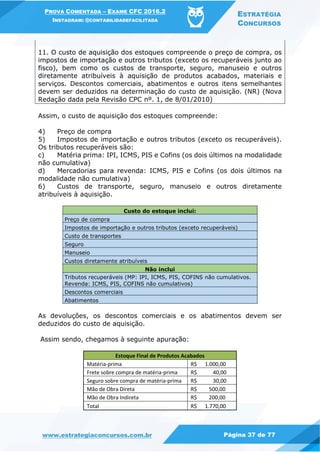 PROVA COMENTADA – EXAME CFC 2016.2
INSTAGRAM: @CONTABILIDADEFACILITADA
ESTRATÉGIA
CONCURSOS
www.estrategiaconcursos.com.br Página 37 de 77
11. O custo de aquisição dos estoques compreende o preço de compra, os
impostos de importação e outros tributos (exceto os recuperáveis junto ao
fisco), bem como os custos de transporte, seguro, manuseio e outros
diretamente atribuíveis à aquisição de produtos acabados, materiais e
serviços. Descontos comerciais, abatimentos e outros itens semelhantes
devem ser deduzidos na determinação do custo de aquisição. (NR) (Nova
Redação dada pela Revisão CPC nº. 1, de 8/01/2010)
Assim, o custo de aquisição dos estoques compreende:
4) Preço de compra
5) Impostos de importação e outros tributos (exceto os recuperáveis).
Os tributos recuperáveis são:
c) Matéria prima: IPI, ICMS, PIS e Cofins (os dois últimos na modalidade
não cumulativa)
d) Mercadorias para revenda: ICMS, PIS e Cofins (os dois últimos na
modalidade não cumulativa)
6) Custos de transporte, seguro, manuseio e outros diretamente
atribuíveis à aquisição.
Custo do estoque inclui:
Preço de compra
Impostos de importação e outros tributos (exceto recuperáveis)
Custo de transportes
Seguro
Manuseio
Custos diretamente atribuíveis
Não inclui
Tributos recuperáveis (MP: IPI, ICMS, PIS, COFINS não cumulativos.
Revenda: ICMS, PIS, COFINS não cumulativos)
Descontos comerciais
Abatimentos
As devoluções, os descontos comerciais e os abatimentos devem ser
deduzidos do custo de aquisição.
Assim sendo, chegamos à seguinte apuração:
Estoque Final de Produtos Acabados
Matéria-prima R$ 1.000,00
Frete sobre compra de matéria-prima R$ 40,00
Seguro sobre compra de matéria-prima R$ 30,00
Mão de Obra Direta R$ 500,00
Mão de Obra Indireta R$ 200,00
Total R$ 1.770,00
 