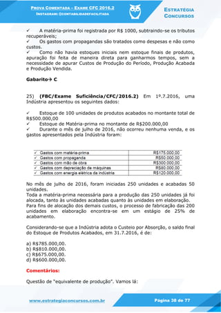 PROVA COMENTADA – EXAME CFC 2016.2
INSTAGRAM: @CONTABILIDADEFACILITADA
ESTRATÉGIA
CONCURSOS
www.estrategiaconcursos.com.br Página 38 de 77
 A matéria-prima foi registrada por R$ 1000, subtraindo-se os tributos
recuperáveis;
 Os gastos com propagandas são tratados como despesas e não como
custos.
 Como não havia estoques iniciais nem estoque finais de produtos,
apuração foi feita de maneira direta para ganharmos tempos, sem a
necessidade de apurar Custos de Produção do Período, Produção Acabada
e Produção Vendida.
Gabarito C
25) (FBC/Exame Suficiência/CFC/2016.2) Em 1º.7.2016, uma
Indústria apresentou os seguintes dados:
 Estoque de 100 unidades de produtos acabados no montante total de
R$500.000,00
 Estoque de Matéria-prima no montante de R$200.000,00
 Durante o mês de julho de 2016, não ocorreu nenhuma venda, e os
gastos apresentados pela Indústria foram:
No mês de julho de 2016, foram iniciadas 250 unidades e acabadas 50
unidades.
Toda a matéria-prima necessária para a produção das 250 unidades já foi
alocada, tanto às unidades acabadas quanto às unidades em elaboração.
Para fins de alocação dos demais custos, o processo de fabricação das 200
unidades em elaboração encontra-se em um estágio de 25% de
acabamento.
Considerando-se que a Indústria adota o Custeio por Absorção, o saldo final
do Estoque de Produtos Acabados, em 31.7.2016, é de:
a) R$785.000,00.
b) R$810.000,00.
c) R$675.000,00.
d) R$600.000,00.
Comentários:
Questão de “equivalente de produção”. Vamos lá:
 