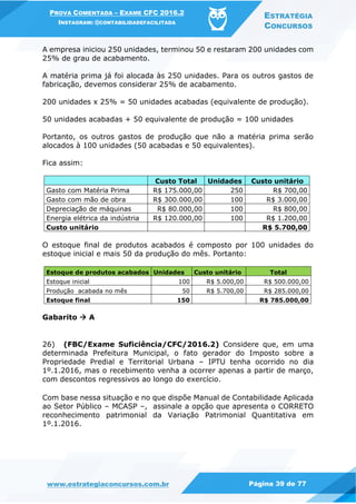 PROVA COMENTADA – EXAME CFC 2016.2
INSTAGRAM: @CONTABILIDADEFACILITADA
ESTRATÉGIA
CONCURSOS
www.estrategiaconcursos.com.br Página 39 de 77
A empresa iniciou 250 unidades, terminou 50 e restaram 200 unidades com
25% de grau de acabamento.
A matéria prima já foi alocada às 250 unidades. Para os outros gastos de
fabricação, devemos considerar 25% de acabamento.
200 unidades x 25% = 50 unidades acabadas (equivalente de produção).
50 unidades acabadas + 50 equivalente de produção = 100 unidades
Portanto, os outros gastos de produção que não a matéria prima serão
alocados à 100 unidades (50 acabadas e 50 equivalentes).
Fica assim:
Custo Total Unidades Custo unitário
Gasto com Matéria Prima R$ 175.000,00 250 R$ 700,00
Gasto com mão de obra R$ 300.000,00 100 R$ 3.000,00
Depreciação de máquinas R$ 80.000,00 100 R$ 800,00
Energia elétrica da indústria R$ 120.000,00 100 R$ 1.200,00
Custo unitário R$ 5.700,00
O estoque final de produtos acabados é composto por 100 unidades do
estoque inicial e mais 50 da produção do mês. Portanto:
Estoque de produtos acabados Unidades Custo unitário Total
Estoque inicial 100 R$ 5.000,00 R$ 500.000,00
Produção acabada no mês 50 R$ 5.700,00 R$ 285.000,00
Estoque final 150 R$ 785.000,00
Gabarito  A
26) (FBC/Exame Suficiência/CFC/2016.2) Considere que, em uma
determinada Prefeitura Municipal, o fato gerador do Imposto sobre a
Propriedade Predial e Territorial Urbana – IPTU tenha ocorrido no dia
1º.1.2016, mas o recebimento venha a ocorrer apenas a partir de março,
com descontos regressivos ao longo do exercício.
Com base nessa situação e no que dispõe Manual de Contabilidade Aplicada
ao Setor Público – MCASP –, assinale a opção que apresenta o CORRETO
reconhecimento patrimonial da Variação Patrimonial Quantitativa em
1º.1.2016.
 