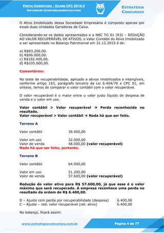 PROVA COMENTADA – EXAME CFC 2016.2
INSTAGRAM: @CONTABILIDADEFACILITADA
ESTRATÉGIA
CONCURSOS
www.estrategiaconcursos.com.br Página 4 de 77
O Ativo Imobilizado dessa Sociedade Empresária é composto apenas por
essas duas Unidades Geradoras de Caixa.
Considerando-se os dados apresentados e a NBC TG 01 (R3) – REDUÇÃO
AO VALOR RECUPERÁVEL DE ATIVOS, o Valor Contábil do Ativo Imobilizado
a ser apresentado no Balanço Patrimonial em 31.12.2015 é de:
a) R$83.200,00.
b) R$96.000,00.
c) R$102.400,00.
d) R$105.600,00.
Comentários:
No teste de recuperabilidade, aplicado a ativos imobilizados e intangíveis,
conforme artigo 183, parágrafo terceiro da Lei 6.404/76 e CPC 01, em
síntese, temos de comparar o valor contábil com o valor recuperável.
O valor recuperável é o maior entre o valor justo líquido de despesa de
venda e o valor em uso.
Valor contábil > Valor recuperável  Perda reconhecida no
resultado.
Valor recuperável > Valor contábil  Nada há que ser feito.
Terreno A
Valor contábil 38.400,00
Valor em uso 32.000,00
Valor de venda 48.000,00 (valor recuperável)
Nada há que ser feito, portanto.
Terreno B
Valor contábil 64.000,00
Valor em uso 51.200,00
Valor de venda 57.600,00 (valor recuperável)
Redução do valor ativo para R$ 57.600,00, já que esse é o valor
máximo que será recuperado. A empresa reconhece uma perda no
resultado da ordem de R$ 6.400,00.
D – Ajuste com perda por recuperabilidade (despesa) 6.400,00
C – Ajuste – red. valor recuperável (ret. ativo) 6.400,00
No balanço, ficará assim:
 
