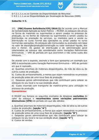 PROVA COMENTADA – EXAME CFC 2016.2
INSTAGRAM: @CONTABILIDADEFACILITADA
ESTRATÉGIA
CONCURSOS
www.estrategiaconcursos.com.br Página 41 de 77
D 7.2.1.1.x.xx.xx Controle da Disponibilidade de Recursos
C 8.2.1.1.1.xx.xx Disponibilidade por Destinação de Recursos (DDR)
Gabarito  C.
27) (FBC/Exame Suficiência/CFC/2016.2) De acordo com o Manual
de Contabilidade Aplicada ao Setor Público – MCASP, os estoques são ativos
na forma de materiais ou suprimentos a serem usados no processo de
produção, ou na forma de materiais ou suprimentos a serem usados ou
distribuídos na prestação de serviços, ou mantidos para a venda ou
distribuição no curso normal das operações ou ainda usados no curso
normal das operações. Os estoques são mensurados ou avaliados com base
no valor de aquisição/produção/construção ou valor realizável líquido, dos
dois o menor. Os gastos de distribuição e de administração geral
relacionados ao estoque são considerados como Variações Patrimoniais
Diminutivas – VPD do período em que ocorrerem e não como custo dos
estoques. ´´´
De acordo com o exposto, assinale o item que apresenta um exemplo que
NÃO é reconhecido como Variação Patrimonial Diminutiva – VPD do período
em que é realizado.
a) Quantias anormais de materiais desperdiçados, de mão de obra ou de
outros custos de produção.
b) Custos de armazenamento, a menos que sejam necessários no processo
de produção antes de uma nova fase de produção.
c) Despesas gerais administrativas que não contribuam para colocar os
estoques no seu local e na sua condição atual.
d) Custo incorrido com transporte de matéria-prima para utilização no
processo de produção.
Comentários:
O MCASP nos fornece os seguintes exemplos de despesas excluídas do
valor do estoque e reconhecidos como variações patrimoniais
diminutivas (VPD) do período em que são obtidos:
a. Quantias anormais de materiais desperdiçados, mão de obra ou de outros
custos de produção; [opção “A”]
b. Custos de armazenamento, a menos que sejam necessários no processo
de produção antes de uma nova fase de produção; [opção “B”]
c. Despesas gerais administrativas que não contribuam para colocar os
estoques no seu local e na sua condição atual; [opção “C”]
d. Custos de vendas.
 
