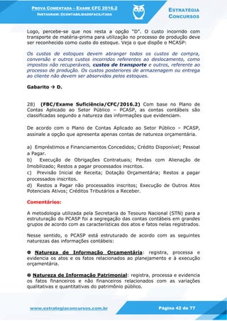 PROVA COMENTADA – EXAME CFC 2016.2
INSTAGRAM: @CONTABILIDADEFACILITADA
ESTRATÉGIA
CONCURSOS
www.estrategiaconcursos.com.br Página 42 de 77
Logo, percebe-se que nos resta a opção “D”. O custo incorrido com
transporte de matéria-prima para utilização no processo de produção deve
ser reconhecido como custo do estoque. Veja o que dispõe o MCASP:
Os custos de estoques devem abranger todos os custos de compra,
conversão e outros custos incorridos referentes ao deslocamento, como
impostos não recuperáveis, custos de transporte e outros, referente ao
processo de produção. Os custos posteriores de armazenagem ou entrega
ao cliente não devem ser absorvidos pelos estoques.
Gabarito  D.
28) (FBC/Exame Suficiência/CFC/2016.2) Com base no Plano de
Contas Aplicado ao Setor Público – PCASP, as contas contábeis são
classificadas segundo a natureza das informações que evidenciam.
De acordo com o Plano de Contas Aplicado ao Setor Público – PCASP,
assinale a opção que apresenta apenas contas de natureza orçamentária.
a) Empréstimos e Financiamentos Concedidos; Crédito Disponível; Pessoal
a Pagar.
b) Execução de Obrigações Contratuais; Perdas com Alienação de
Imobilizado; Restos a pagar processados inscritos.
c) Previsão Inicial de Receita; Dotação Orçamentária; Restos a pagar
processados inscritos.
d) Restos a Pagar não processados inscritos; Execução de Outros Atos
Potenciais Ativos; Créditos Tributários a Receber.
Comentários:
A metodologia utilizada pela Secretaria do Tesouro Nacional (STN) para a
estruturação do PCASP foi a segregação das contas contábeis em grandes
grupos de acordo com as características dos atos e fatos nelas registrados.
Nesse sentido, o PCASP está estruturado de acordo com as seguintes
naturezas das informações contábeis:
🅐 Natureza de Informação Orçamentária: registra, processa e
evidencia os atos e os fatos relacionados ao planejamento e à execução
orçamentária.
🅑 Natureza de Informação Patrimonial: registra, processa e evidencia
os fatos financeiros e não financeiros relacionados com as variações
qualitativas e quantitativas do patrimônio público.
 
