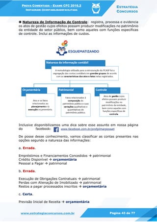 PROVA COMENTADA – EXAME CFC 2016.2
INSTAGRAM: @CONTABILIDADEFACILITADA
ESTRATÉGIA
CONCURSOS
www.estrategiaconcursos.com.br Página 43 de 77
🅒 Natureza de Informação de Controle: registra, processa e evidencia
os atos de gestão cujos efeitos possam produzir modificações no patrimônio
da entidade do setor público, bem como aqueles com funções específicas
de controle. Inclui as informações de custos.
Inclusive disponibilizamos uma dica sobre esse assunto em nossa página
do facebook: www.facebook.com.br/profgilmarpossati
De posse desse conhecimento, vamos classificar as contas presentes nas
opções segundo a natureza das informações:
a. Errada.
Empréstimos e Financiamentos Concedidos  patrimonial
Crédito Disponível  orçamentária
Pessoal a Pagar  patrimonial
b. Errada.
Execução de Obrigações Contratuais  patrimonial
Perdas com Alienação de Imobilizado  patrimonial
Restos a pagar processados inscritos  orçamentária
c. Certa.
Previsão Inicial de Receita  orçamentária
 