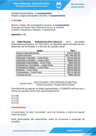 PROVA COMENTADA – EXAME CFC 2016.2
INSTAGRAM: @CONTABILIDADEFACILITADA
ESTRATÉGIA
CONCURSOS
www.estrategiaconcursos.com.br Página 44 de 77
Dotação Orçamentária  orçamentária
Restos a pagar processados inscritos  orçamentária
d. Errada.
Restos a Pagar não processados inscritos  orçamentária
Execução de Outros Atos Potenciais Ativos  controle
Créditos Tributários a Receber  patrimonial
Gabarito  C.
29) (FBC/Exame Suficiência/CFC/2016.2) Uma Sociedade
Empresária apresentou, em 30.6.2016, os seguintes dados retirados do seu
Balancete de Verificação e a fórmula de Liquidez Geral:
Considerando-se apenas os dados apresentados, é CORRETO afirmar que o
Índice de Liquidez Geral é de, aproximadamente:
a) 0,96.
b) 2,25.
c) 5,53.
d) 6,29.
Comentários:
O examinador foi bem “camarada”, pois nos forneceu o índice de Liquide
Geral de graça!
Duas observações são importantes, antes de iniciarmos a resolução da
questão:
 