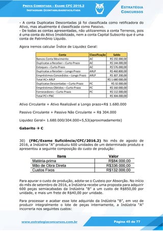 PROVA COMENTADA – EXAME CFC 2016.2
INSTAGRAM: @CONTABILIDADEFACILITADA
ESTRATÉGIA
CONCURSOS
www.estrategiaconcursos.com.br Página 45 de 77
- A conta Duplicatas Descontadas já foi classificada como retificadora do
Ativo, mas atualmente é classificada como Passivo.
- De todas as contas apresentadas, não utilizaremos a conta Terrenos, pois
é uma conta do Ativo Imobilizado, nem a conta Capital Subscrito que é uma
conta de Patrimônio Líquido.
Agora iremos calcular Índice de Liquidez Geral:
Ativo Circulante + Ativo Realizável a Longo prazo=R$ 1.680.000
Passivo Circulante + Passivo Não Circulante = R$ 304.000
Liquidez Geral= 1.680.000/304.000=5,53(aproximadamente)
Gabarito  C
30) (FBC/Exame Suficiência/CFC/2016.2) No mês de agosto de
2016, a Indústria “A” produziu 600 unidades de um determinado produto e
apresentou a seguinte composição do custo de produção:
Para apurar o custo de produção, adota-se o Custeio por Absorção. No início
do mês de setembro de 2016, a Indústria recebe uma proposta para adquirir
600 peças semiacabadas da Indústria “B” a um custo de R$850,00 por
unidade, e mais um frete de R$40,00 por unidade.
Para processar e acabar esse lote adquirido da Indústria “B”, em vez de
produzir integralmente o lote de peças internamente, a Indústria “A”
incorreria nos seguintes custos:
Conta Classificação Saldo
Bancos Conta Movimento AC R$ 192.000,00
Duplicatas a Receber – Curto Prazo AC R$ 144.000,00
Estoques – Curto Prazo AC R$ 576.000,00
Duplicatas a Receber – Longo Prazo ARLP R$ 460.800,00
Empréstimos Concedidos – Longo Prazo ARLP R$ 307.200,00
Total AC+ ARLP R$ 1.680.000,00
Duplicatas Descontadas – Curto Prazo PC R$ 32.000,00
Empréstimos Obtidos – Curto Prazo PC R$ 160.000,00
Fornecedores – Curto Prazo PC R$ 112.000,00
Total PC+ PNC R$ 304.000,00
 