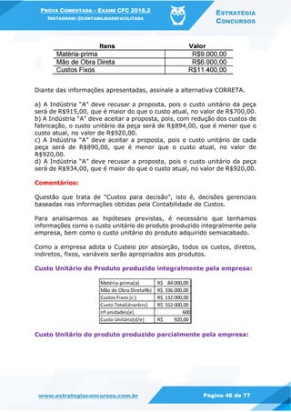 PROVA COMENTADA – EXAME CFC 2016.2
INSTAGRAM: @CONTABILIDADEFACILITADA
ESTRATÉGIA
CONCURSOS
www.estrategiaconcursos.com.br Página 46 de 77
Diante das informações apresentadas, assinale a alternativa CORRETA.
a) A Indústria “A” deve recusar a proposta, pois o custo unitário da peça
será de R$915,00, que é maior do que o custo atual, no valor de R$700,00.
b) A Indústria “A” deve aceitar a proposta, pois, com redução dos custos de
fabricação, o custo unitário da peça será de R$894,00, que é menor que o
custo atual, no valor de R$920,00.
c) A Indústria “A” deve aceitar a proposta, pois o custo unitário de cada
peça será de R$890,00, que é menor que o custo atual, no valor de
R$920,00.
d) A Indústria “A” deve recusar a proposta, pois o custo unitário da peça
será de R$934,00, que é maior do que o custo atual, no valor de R$920,00.
Comentários:
Questão que trata de “Custos para decisão”, isto é, decisões gerenciais
baseadas nas informações obtidas pela Contabilidade de Custos.
Para analisarmos as hipóteses previstas, é necessário que tenhamos
informações como o custo unitário do produto produzido integralmente pela
empresa, bem como o custo unitário do produto adquirido semiacabado.
Como a empresa adota o Custeio por absorção, todos os custos, diretos,
indiretos, fixos, variáveis serão apropriados aos produtos.
Custo Unitário do Produto produzido integralmente pela empresa:
Custo Unitário do produto produzido parcialmente pela empresa:
Matéria-prima(a) 84.000,00R$
Mão de Obra Direta9b) 336.000,00R$
Custos Fixos (c ) 132.000,00R$
Custo Total(d=a+b+c) 552.000,00R$
nº unidades(e) 600
Custo Unitário(d/e) 920,00R$
 