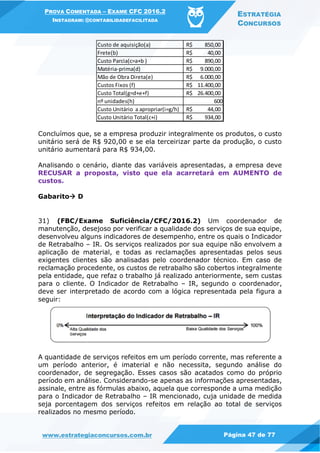 PROVA COMENTADA – EXAME CFC 2016.2
INSTAGRAM: @CONTABILIDADEFACILITADA
ESTRATÉGIA
CONCURSOS
www.estrategiaconcursos.com.br Página 47 de 77
Concluímos que, se a empresa produzir integralmente os produtos, o custo
unitário será de R$ 920,00 e se ela terceirizar parte da produção, o custo
unitário aumentará para R$ 934,00.
Analisando o cenário, diante das variáveis apresentadas, a empresa deve
RECUSAR a proposta, visto que ela acarretará em AUMENTO de
custos.
Gabarito D
31) (FBC/Exame Suficiência/CFC/2016.2) Um coordenador de
manutenção, desejoso por verificar a qualidade dos serviços de sua equipe,
desenvolveu alguns indicadores de desempenho, entre os quais o Indicador
de Retrabalho – IR. Os serviços realizados por sua equipe não envolvem a
aplicação de material, e todas as reclamações apresentadas pelos seus
exigentes clientes são analisadas pelo coordenador técnico. Em caso de
reclamação procedente, os custos de retrabalho são cobertos integralmente
pela entidade, que refaz o trabalho já realizado anteriormente, sem custas
para o cliente. O Indicador de Retrabalho – IR, segundo o coordenador,
deve ser interpretado de acordo com a lógica representada pela figura a
seguir:
A quantidade de serviços refeitos em um período corrente, mas referente a
um período anterior, é imaterial e não necessita, segundo análise do
coordenador, de segregação. Esses casos são acatados como do próprio
período em análise. Considerando-se apenas as informações apresentadas,
assinale, entre as fórmulas abaixo, aquela que corresponde a uma medição
para o Indicador de Retrabalho – IR mencionado, cuja unidade de medida
seja porcentagem dos serviços refeitos em relação ao total de serviços
realizados no mesmo período.
Custo de aquisição(a) 850,00R$
Frete(b) 40,00R$
Custo Parcia(c=a+b ) 890,00R$
Matéria-prima(d) 9.000,00R$
Mão de Obra Direta(e) 6.000,00R$
Custos Fixos (f) 11.400,00R$
Custo Total(g=d+e+f) 26.400,00R$
nº unidades(h) 600
Custo Unitário a apropriar(i=g/h) 44,00R$
Custo Unitário Total(c+i) 934,00R$
 