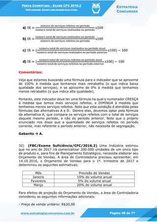 PROVA COMENTADA – EXAME CFC 2016.2
INSTAGRAM: @CONTABILIDADEFACILITADA
ESTRATÉGIA
CONCURSOS
www.estrategiaconcursos.com.br Página 48 de 77
Comentários:
Veja que estamos buscando uma fórmula para o indicador que se aproxime
de 100% à medida que tenhamos mais retrabalho (o que indica baixa
qualidade dos serviços), e se aproxime de 0% à medida que tenhamos
menos retrabalho (o que indica alta qualidade).
Portanto, este indicador deve ter uma fórmula na qual o numerador CRESÇA
à medida que temos mais serviços refeitos, e DIMINUA à medida que
tenhamos menos serviços refeitos. Note que esta condição é atendida pelas
fórmulas das alternativas A e D. Dentre elas, devemos optar pela fórmula
da alternativa A, que compara os serviços refeitos com o total de serviços
daquele mesmo período, e não do período anterior. Note que o próprio
enunciado nos disse que a quantidade de serviços refeitos no período
corrente, mas referente a período anterior, não necessita de segregação.
Gabarito  A.
32) (FBC/Exame Suficiência/CFC/2016.2) Uma Indústria estimou
que no ano de 2017 irá comercializar 200.000 unidades de um único tipo
de produto e, para fins de Planejamento Estratégico, necessita elaborar seu
Orçamento de Vendas. A área de Controladoria precisou apresentar, em
14.10.2016, o Orçamento de Vendas para o 1º. trimestre de 2017 e
determinou as seguintes estimativas:
Mês Previsão de Vendas
Janeiro 10% do volume anual
Fevereiro 5% do volume anual
Março 20% do volume anual
Para efeitos de projeção do Orçamento de Vendas, a área de Controladoria
considerou as seguintes informações adicionais:
- Preço de venda unitário: R$30,00
 
