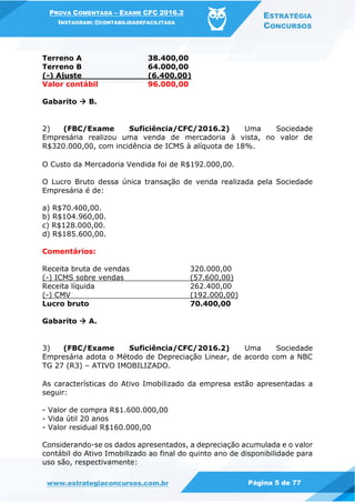 PROVA COMENTADA – EXAME CFC 2016.2
INSTAGRAM: @CONTABILIDADEFACILITADA
ESTRATÉGIA
CONCURSOS
www.estrategiaconcursos.com.br Página 5 de 77
Terreno A 38.400,00
Terreno B 64.000,00
(-) Ajuste (6.400,00)
Valor contábil 96.000,00
Gabarito  B.
2) (FBC/Exame Suficiência/CFC/2016.2) Uma Sociedade
Empresária realizou uma venda de mercadoria à vista, no valor de
R$320.000,00, com incidência de ICMS à alíquota de 18%.
O Custo da Mercadoria Vendida foi de R$192.000,00.
O Lucro Bruto dessa única transação de venda realizada pela Sociedade
Empresária é de:
a) R$70.400,00.
b) R$104.960,00.
c) R$128.000,00.
d) R$185.600,00.
Comentários:
Receita bruta de vendas 320.000,00
(-) ICMS sobre vendas (57.600,00)
Receita líquida 262.400,00
(-) CMV (192.000,00)
Lucro bruto 70.400,00
Gabarito  A.
3) (FBC/Exame Suficiência/CFC/2016.2) Uma Sociedade
Empresária adota o Método de Depreciação Linear, de acordo com a NBC
TG 27 (R3) – ATIVO IMOBILIZADO.
As características do Ativo Imobilizado da empresa estão apresentadas a
seguir:
- Valor de compra R$1.600.000,00
- Vida útil 20 anos
- Valor residual R$160.000,00
Considerando-se os dados apresentados, a depreciação acumulada e o valor
contábil do Ativo Imobilizado ao final do quinto ano de disponibilidade para
uso são, respectivamente:
 