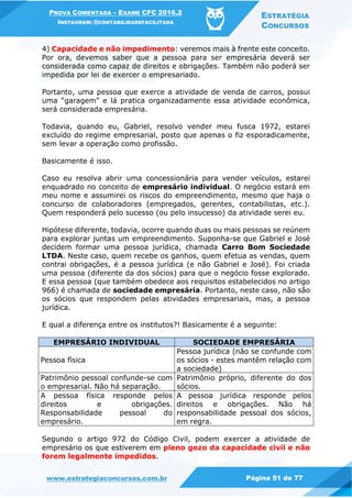 PROVA COMENTADA – EXAME CFC 2016.2
INSTAGRAM: @CONTABILIDADEFACILITADA
ESTRATÉGIA
CONCURSOS
www.estrategiaconcursos.com.br Página 51 de 77
4) Capacidade e não impedimento: veremos mais à frente este conceito.
Por ora, devemos saber que a pessoa para ser empresária deverá ser
considerada como capaz de direitos e obrigações. Também não poderá ser
impedida por lei de exercer o empresariado.
Portanto, uma pessoa que exerce a atividade de venda de carros, possui
uma “garagem” e lá pratica organizadamente essa atividade econômica,
será considerada empresária.
Todavia, quando eu, Gabriel, resolvo vender meu fusca 1972, estarei
excluído do regime empresarial, posto que apenas o fiz esporadicamente,
sem levar a operação como profissão.
Basicamente é isso.
Caso eu resolva abrir uma concessionária para vender veículos, estarei
enquadrado no conceito de empresário individual. O negócio estará em
meu nome e assumirei os riscos do empreendimento, mesmo que haja o
concurso de colaboradores (empregados, gerentes, contabilistas, etc.).
Quem responderá pelo sucesso (ou pelo insucesso) da atividade serei eu.
Hipótese diferente, todavia, ocorre quando duas ou mais pessoas se reúnem
para explorar juntas um empreendimento. Suponha-se que Gabriel e José
decidem formar uma pessoa jurídica, chamada Carro Bom Sociedade
LTDA. Neste caso, quem recebe os ganhos, quem efetua as vendas, quem
contrai obrigações, é a pessoa jurídica (e não Gabriel e José). Foi criada
uma pessoa (diferente da dos sócios) para que o negócio fosse explorado.
E essa pessoa (que também obedece aos requisitos estabelecidos no artigo
966) é chamada de sociedade empresária. Portanto, neste caso, não são
os sócios que respondem pelas atividades empresariais, mas, a pessoa
jurídica.
E qual a diferença entre os institutos?! Basicamente é a seguinte:
EMPRESÁRIO INDIVIDUAL SOCIEDADE EMPRESÁRIA
Pessoa física
Pessoa jurídica (não se confunde com
os sócios - estes mantêm relação com
a sociedade)
Patrimônio pessoal confunde-se com
o empresarial. Não há separação.
Patrimônio próprio, diferente do dos
sócios.
A pessoa física responde pelos
direitos e obrigações.
Responsabilidade pessoal do
empresário.
A pessoa jurídica responde pelos
direitos e obrigações. Não há
responsabilidade pessoal dos sócios,
em regra.
Segundo o artigo 972 do Código Civil, podem exercer a atividade de
empresário os que estiverem em pleno gozo da capacidade civil e não
forem legalmente impedidos.
 