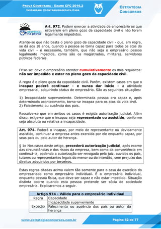 PROVA COMENTADA – EXAME CFC 2016.2
INSTAGRAM: @CONTABILIDADEFACILITADA
ESTRATÉGIA
CONCURSOS
www.estrategiaconcursos.com.br Página 52 de 77
Art. 972. Podem exercer a atividade de empresário os que
estiverem em pleno gozo da capacidade civil e não forem
legalmente impedidos.
Atente-se que não basta o pleno gozo da capacidade civil - que, em regra,
se dá aos 18 anos, quando a pessoa se torna capaz para todos os atos da
vida civil - é necessário, também, que não seja o empresário pessoa
legalmente impedida, como são os magistrados, militares, servidores
públicos federais.
Frise-se: deve o empresário atender cumulativamente os dois requisitos:
não ser impedido e estar no pleno gozo da capacidade civil.
A regra é o pleno gozo da capacidade civil. Porém, existem casos em que o
incapaz poderá continuar – e nunca dar início – a atividade
empresarial, adquirindo status de empresário. São as seguintes situações:
1) Incapacidade superveniente. Determinada pessoa era capaz e, após
determinado acontecimento, torna-se incapaz para os atos da vida civil.
2) Falecimento ou ausência dos pais.
Ressalve-se que em ambos os casos é exigida autorização judicial. Além
disso, exige-se que o incapaz seja representado ou assistido, conforme
seja absoluta ou relativa a incapacidade.
Art. 974. Poderá o incapaz, por meio de representante ou devidamente
assistido, continuar a empresa antes exercida por ele enquanto capaz, por
seus pais ou pelo autor de herança.
§ 1o Nos casos deste artigo, precederá autorização judicial, após exame
das circunstâncias e dos riscos da empresa, bem como da conveniência em
continuá-la, podendo a autorização ser revogada pelo juiz, ouvidos os pais,
tutores ou representantes legais do menor ou do interdito, sem prejuízo dos
direitos adquiridos por terceiros.
Estas regras citadas acima valem tão-somente para o caso do exercício do
empresariado como empresário individual. É o empresário individual,
enquanto pessoa física, que deve ser capaz e não estar impedido. Situação
distinta ocorre quando esta pessoa pretende ser sócia de sociedade
empresária. Explicaremos a seguir.
Artigo 974 - Válida para o empresário individual
Regra Capacidade
Exceção
Incapacidade superveniente
Falecimento ou ausência dos pais ou autor da
herança
 