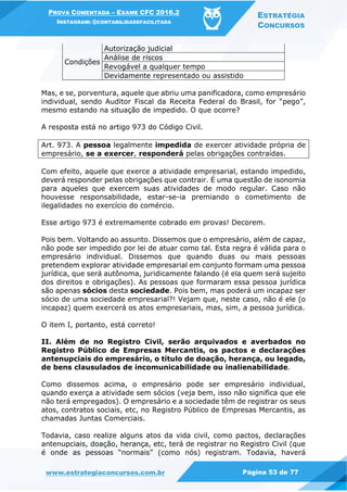 PROVA COMENTADA – EXAME CFC 2016.2
INSTAGRAM: @CONTABILIDADEFACILITADA
ESTRATÉGIA
CONCURSOS
www.estrategiaconcursos.com.br Página 53 de 77
Condições
Autorização judicial
Análise de riscos
Revogável a qualquer tempo
Devidamente representado ou assistido
Mas, e se, porventura, aquele que abriu uma panificadora, como empresário
individual, sendo Auditor Fiscal da Receita Federal do Brasil, for “pego”,
mesmo estando na situação de impedido. O que ocorre?
A resposta está no artigo 973 do Código Civil.
Art. 973. A pessoa legalmente impedida de exercer atividade própria de
empresário, se a exercer, responderá pelas obrigações contraídas.
Com efeito, aquele que exerce a atividade empresarial, estando impedido,
deverá responder pelas obrigações que contrair. É uma questão de isonomia
para aqueles que exercem suas atividades de modo regular. Caso não
houvesse responsabilidade, estar-se-ia premiando o cometimento de
ilegalidades no exercício do comércio.
Esse artigo 973 é extremamente cobrado em provas! Decorem.
Pois bem. Voltando ao assunto. Dissemos que o empresário, além de capaz,
não pode ser impedido por lei de atuar como tal. Esta regra é válida para o
empresário individual. Dissemos que quando duas ou mais pessoas
pretendem explorar atividade empresarial em conjunto formam uma pessoa
jurídica, que será autônoma, juridicamente falando (é ela quem será sujeito
dos direitos e obrigações). As pessoas que formaram essa pessoa jurídica
são apenas sócios desta sociedade. Pois bem, mas poderá um incapaz ser
sócio de uma sociedade empresarial?! Vejam que, neste caso, não é ele (o
incapaz) quem exercerá os atos empresariais, mas, sim, a pessoa jurídica.
O item I, portanto, está correto!
II. Além de no Registro Civil, serão arquivados e averbados no
Registro Público de Empresas Mercantis, os pactos e declarações
antenupciais do empresário, o título de doação, herança, ou legado,
de bens clausulados de incomunicabilidade ou inalienabilidade.
Como dissemos acima, o empresário pode ser empresário individual,
quando exerça a atividade sem sócios (veja bem, isso não significa que ele
não terá empregados). O empresário e a sociedade têm de registrar os seus
atos, contratos sociais, etc, no Registro Público de Empresas Mercantis, as
chamadas Juntas Comerciais.
Todavia, caso realize alguns atos da vida civil, como pactos, declarações
antenupciais, doação, herança, etc, terá de registrar no Registro Civil (que
é onde as pessoas “normais” (como nós) registram. Todavia, haverá
 