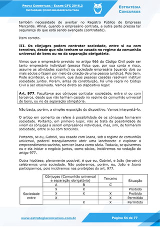 PROVA COMENTADA – EXAME CFC 2016.2
INSTAGRAM: @CONTABILIDADEFACILITADA
ESTRATÉGIA
CONCURSOS
www.estrategiaconcursos.com.br Página 54 de 77
também necessidade de averbar no Registro Público de Empresas
Mercantis. Afinal, quando o empresário contrata, a outra parte precisa ter
segurança do que está sendo avençado (contratado).
Item correto.
III. Os cônjuges podem contratar sociedade, entre si ou com
terceiros, desde que não tenham se casado no regime da comunhão
universal de bens ou no da separação obrigatória.
Vimos que o empresário previsto no artigo 966 do Código Civil pode ser
tanto empresário individual (pessoa física que, por sua conta e risco,
assume as atividades sozinho) ou sociedade empresária (quando dois ou
mais sócios o fazem por meio da criação de uma pessoa jurídica). Pois bem.
Pode acontecer, e é comum, que duas pessoas casadas resolvam instituir
sociedade juntos. Porém, antes da constituição, há uma regra no Código
Civil a ser observada. Vamos direto ao dispositivo legal:
Art. 977. Faculta-se aos cônjuges contratar sociedade, entre si ou com
terceiros, desde que não tenham casado no regime da comunhão universal
de bens, ou no da separação obrigatória.
Não basta, porém, a simples exposição do dispositivo. Vamos interpretá-lo.
O artigo em comento se refere à possibilidade de os cônjuges formarem
sociedade. Portanto, em primeiro lugar, não se trata da possibilidade de
virem os cônjuges a serem empresários individuais, mas, sim, de formarem
sociedade, entre si ou com terceiros.
Portanto, se eu, Gabriel, sou casado com Joana, sob o regime de comunhão
universal, poderei tranquilamente abrir uma lanchonete e explorar o
empreendimento sozinho, sem ter Joana como sócia. Todavia, se quisermos
eu e ela iniciar o negócio juntos, como sócios, incidiremos na vedação do
artigo 977.
Outra hipótese, plenamente possível, é que eu, Gabriel, e João (terceiro)
celebremos uma sociedade. Não poderemos, porém, eu, João e Joana
participarmos, pois incidiremos nas proibições do art. 977.
Cônjuges (Comunhão universal
e separação obrigatória)
Terceiro
Situação
A B C
Sociedade
entre
X X Proibido
X X X Proibido
X X Permitido
X X Permitido
 