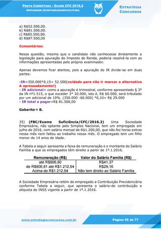 PROVA COMENTADA – EXAME CFC 2016.2
INSTAGRAM: @CONTABILIDADEFACILITADA
ESTRATÉGIA
CONCURSOS
www.estrategiaconcursos.com.br Página 56 de 77
a) R$52.500,00.
b) R$81.500,00.
c) R$85.500,00.
d) R$87.500,00
Comentários:
Nessa questão, mesmo que o candidato não conhecesse diretamente a
legislação para apuração do Imposto de Renda, poderia resolvê-la com as
informações apresentadas pelo próprio examinador.
Apenas devemos ficar atentos, pois a apuração do IR divide-se em duas
partes:
-IR=350.000*0,15= 52.500(cuidado para não ir marcar a alternativa
A apressadamente!)
- IR adicional= como a apuração é trimestral, conforme apresentado § 3º
da IN nº1.515, o que exceder 3* 20.000, isto é, R$ 60.000, será tributado
por um adicional de 10%. (350.000 -60.000) *0,10= R$ 29.000
- IR total a pagar=R$ 81.500,00
Gabarito B.
35) (FBC/Exame Suficiência/CFC/2016.2) Uma Sociedade
Empresária, não optante pelo Simples Nacional, tem um empregado em
julho de 2016, com salário mensal de R$1.200,00, que não fez horas extras
nesse mês nem faltou ao trabalho nesse mês. O empregado tem um filho
menor de 14 anos de idade.
A Tabela a seguir apresenta a faixa de remuneração e o montante do Salário
Família a que os empregados têm direito a partir de 1º.1.2016.
A Sociedade Empresária retém do empregado a Contribuição Previdenciária
conforme Tabela a seguir, que apresenta o salário-de contribuição e
alíquota de INSS vigente a partir de 1º.1.2016.
 