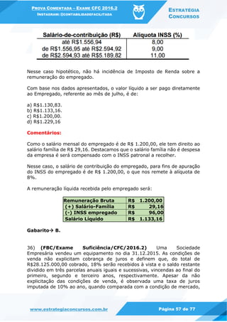 PROVA COMENTADA – EXAME CFC 2016.2
INSTAGRAM: @CONTABILIDADEFACILITADA
ESTRATÉGIA
CONCURSOS
www.estrategiaconcursos.com.br Página 57 de 77
Nesse caso hipotético, não há incidência de Imposto de Renda sobre a
remuneração do empregado.
Com base nos dados apresentados, o valor líquido a ser pago diretamente
ao Empregado, referente ao mês de julho, é de:
a) R$1.130,83.
b) R$1.133,16.
c) R$1.200,00.
d) R$1.229,16
Comentários:
Como o salário mensal do empregado é de R$ 1.200,00, ele tem direito ao
salário família de R$ 29,16. Destacamos que o salário família não é despesa
da empresa é será compensado com o INSS patronal a recolher.
Nesse caso, o salário de contribuição do empregado, para fins de apuração
do INSS do empregado é de R$ 1.200,00, o que nos remete à alíquota de
8%.
A remuneração líquida recebida pelo empregado será:
Remuneração Bruta R$ 1.200,00
(+) Salário-Família R$ 29,16
(-) INSS empregado R$ 96,00
Salário Líquido R$ 1.133,16
Gabarito B.
36) (FBC/Exame Suficiência/CFC/2016.2) Uma Sociedade
Empresária vendeu um equipamento no dia 31.12.2015. As condições de
venda não explicitam cobrança de juros e definem que, do total de
R$28.125.000,00 cobrado, 18% serão recebidos à vista e o saldo restante
dividido em três parcelas anuais iguais e sucessivas, vincendas ao final do
primeiro, segundo e terceiro anos, respectivamente. Apesar da não
explicitação das condições de venda, é observada uma taxa de juros
imputada de 10% ao ano, quando comparada com a condição de mercado,
 
