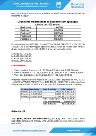 PROVA COMENTADA – EXAME CFC 2016.2
INSTAGRAM: @CONTABILIDADEFACILITADA
ESTRATÉGIA
CONCURSOS
www.estrategiaconcursos.com.br Página 58 de 77
que, se aplicada, deve utilizar a tabela de coeficientes multiplicadores de
desconto a seguir.
Considerando-se a NBC TG 12 – AJUSTE A VALOR PRESENTE, a NBC TG 30
– RECEITAS e as informações apresentadas, o valor da receita com vendas
desse equipamento, em 31.12.2015, é de, aproximadamente:
a) R$30.431.250,00.
b) R$26.028.388,13.
c) R$24.180.159,39.
d) R$22.389.586,88.
Comentários:
 Valor recebido à vista = 28.125.000,00*0,18 = R$ 5.062.500,00
 Valor a receber = 28.125.000,00 - 5.062.500,00 = R$ 23.062.500,00
 Valor das prestações: 23.062.500,00/3 = R$ 7.687.500,00
Podemos reconhecer com receita em 31.12.2015, segundo as NBC TG 12
– AJUSTE A VALOR PRESENTE e a NBC TG 30 – RECEITAS o valor recebido
à vista e os valores recebidos a prazo, porém, trazidos a valor presente:
Gabarito B
37) (FBC/Exame Suficiência/CFC/2016.2) Em 31.1.2016, uma
Sociedade Empresária efetuou uma venda a longo prazo com as seguintes
condições:
Prestações Valor Futuro Fator de período Valor Presente
1ª parcela 7.687.500,00R$ 0,90909 6.988.629,38R$
2ª parcela 7.687.500,00R$ 0,82645 6.353.334,38R$
3ª parcela 7.687.500,00R$ 0,75131 5.775.695,63R$
Total a receber a prazo 19.117.659,38R$
Valor Recebido à vista R$ 5.062.500,00
Total de Receitas 24.180.159,38R$
 