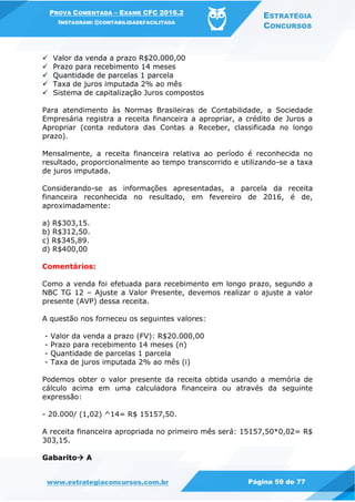 PROVA COMENTADA – EXAME CFC 2016.2
INSTAGRAM: @CONTABILIDADEFACILITADA
ESTRATÉGIA
CONCURSOS
www.estrategiaconcursos.com.br Página 59 de 77
 Valor da venda a prazo R$20.000,00
 Prazo para recebimento 14 meses
 Quantidade de parcelas 1 parcela
 Taxa de juros imputada 2% ao mês
 Sistema de capitalização Juros compostos
Para atendimento às Normas Brasileiras de Contabilidade, a Sociedade
Empresária registra a receita financeira a apropriar, a crédito de Juros a
Apropriar (conta redutora das Contas a Receber, classificada no longo
prazo).
Mensalmente, a receita financeira relativa ao período é reconhecida no
resultado, proporcionalmente ao tempo transcorrido e utilizando-se a taxa
de juros imputada.
Considerando-se as informações apresentadas, a parcela da receita
financeira reconhecida no resultado, em fevereiro de 2016, é de,
aproximadamente:
a) R$303,15.
b) R$312,50.
c) R$345,89.
d) R$400,00
Comentários:
Como a venda foi efetuada para recebimento em longo prazo, segundo a
NBC TG 12 – Ajuste a Valor Presente, devemos realizar o ajuste a valor
presente (AVP) dessa receita.
A questão nos forneceu os seguintes valores:
- Valor da venda a prazo (FV): R$20.000,00
- Prazo para recebimento 14 meses (n)
- Quantidade de parcelas 1 parcela
- Taxa de juros imputada 2% ao mês (i)
Podemos obter o valor presente da receita obtida usando a memória de
cálculo acima em uma calculadora financeira ou através da seguinte
expressão:
- 20.000/ (1,02) ^14= R$ 15157,50.
A receita financeira apropriada no primeiro mês será: 15157,50*0,02= R$
303,15.
Gabarito A
 