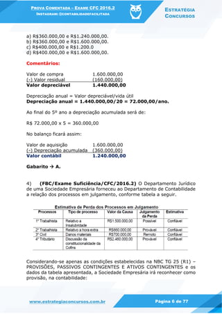 PROVA COMENTADA – EXAME CFC 2016.2
INSTAGRAM: @CONTABILIDADEFACILITADA
ESTRATÉGIA
CONCURSOS
www.estrategiaconcursos.com.br Página 6 de 77
a) R$360.000,00 e R$1.240.000,00.
b) R$360.000,00 e R$1.600.000,00.
c) R$400.000,00 e R$1.200.0
d) R$400.000,00 e R$1.600.000,00.
Comentários:
Valor de compra 1.600.000,00
(-) Valor residual (160.000,00)
Valor depreciável 1.440.000,00
Depreciação anual = Valor depreciável/vida útil
Depreciação anual = 1.440.000,00/20 = 72.000,00/ano.
Ao final do 5º ano a depreciação acumulada será de:
R$ 72.000,00 x 5 = 360.000,00
No balanço ficará assim:
Valor de aquisição 1.600.000,00
(-) Depreciação acumulada (360.000,00)
Valor contábil 1.240.000,00
Gabarito  A.
4) (FBC/Exame Suficiência/CFC/2016.2) O Departamento Jurídico
de uma Sociedade Empresária forneceu ao Departamento de Contabilidade
a relação dos processos em julgamento, conforme tabela a seguir.
Considerando-se apenas as condições estabelecidas na NBC TG 25 (R1) –
PROVISÕES, PASSIVOS CONTINGENTES E ATIVOS CONTINGENTES e os
dados da tabela apresentada, a Sociedade Empresária irá reconhecer como
provisão, na contabilidade:
 