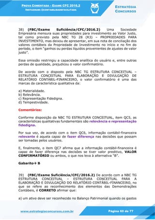 PROVA COMENTADA – EXAME CFC 2016.2
INSTAGRAM: @CONTABILIDADEFACILITADA
ESTRATÉGIA
CONCURSOS
www.estrategiaconcursos.com.br Página 60 de 77
38) (FBC/Exame Suficiência/CFC/2016.2) Uma Sociedade
Empresária mensura suas propriedades para investimento ao Valor Justo,
tal como previsto pela NBC TG 28 (R3) – PROPRIEDADES PARA
INVESTIMENTO, mas deixou de apresentar, em sua nota de conciliação dos
valores contábeis da Propriedade de Investimento no início e no fim do
período, o item “ganhos ou perdas líquidos provenientes de ajustes de valor
justo”.
Essa omissão restringiu a capacidade analítica do usuário e, entre outras
perdas de qualidade, prejudicou o valor confirmatório.
De acordo com o disposto pela NBC TG ESTRUTURA CONCEITUAL –
ESTRUTURA CONCEITUAL PARA ELABORAÇÃO E DIVULGAÇÃO DE
RELATÓRIO CONTÁBIL-FINANCEIRO, o valor confirmatório é uma das
marcas da característica qualitativa da:
a) Materialidade.
b) Relevância.
c) Representação Fidedigna.
d) Tempestividade.
Comentários:
Conforme disposição da NBC TG ESTRUTURA CONCEITUAL, item QC5, as
características qualitativas fundamentais são relevância e representação
fidedigna.
Por sua vez, de acordo com o item QC6, informação contábil-financeira
relevante é aquela capaz de fazer diferença nas decisões que possam
ser tomadas pelos usuários.
E, finalmente, o item QC7 afirma que a informação contábil-financeira é
capaz de fazer diferença nas decisões se tiver valor preditivo, VALOR
CONFIRMATÓRIO ou ambos, o que nos leva à alternativa “B”.
Gabarito B
39) (FBC/Exame Suficiência/CFC/2016.2) De acordo com a NBC TG
ESTRUTURA CONCEITUAL – ESTRUTURA CONCEITUAL PARA A
ELABORAÇÃO E DIVULGAÇÃO DO RELATÓRIO CONTÁBIL-FINANCEIRO, no
que se refere ao reconhecimento dos elementos das Demonstrações
Contábeis, é CORRETO afirmar que:
a) um ativo deve ser reconhecido no Balanço Patrimonial quando os gastos
 