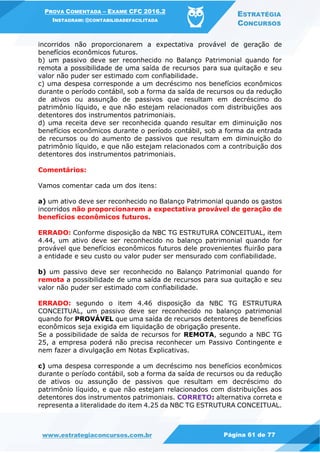 PROVA COMENTADA – EXAME CFC 2016.2
INSTAGRAM: @CONTABILIDADEFACILITADA
ESTRATÉGIA
CONCURSOS
www.estrategiaconcursos.com.br Página 61 de 77
incorridos não proporcionarem a expectativa provável de geração de
benefícios econômicos futuros.
b) um passivo deve ser reconhecido no Balanço Patrimonial quando for
remota a possibilidade de uma saída de recursos para sua quitação e seu
valor não puder ser estimado com confiabilidade.
c) uma despesa corresponde a um decréscimo nos benefícios econômicos
durante o período contábil, sob a forma da saída de recursos ou da redução
de ativos ou assunção de passivos que resultam em decréscimo do
patrimônio líquido, e que não estejam relacionados com distribuições aos
detentores dos instrumentos patrimoniais.
d) uma receita deve ser reconhecida quando resultar em diminuição nos
benefícios econômicos durante o período contábil, sob a forma da entrada
de recursos ou do aumento de passivos que resultam em diminuição do
patrimônio líquido, e que não estejam relacionados com a contribuição dos
detentores dos instrumentos patrimoniais.
Comentários:
Vamos comentar cada um dos itens:
a) um ativo deve ser reconhecido no Balanço Patrimonial quando os gastos
incorridos não proporcionarem a expectativa provável de geração de
benefícios econômicos futuros.
ERRADO: Conforme disposição da NBC TG ESTRUTURA CONCEITUAL, item
4.44, um ativo deve ser reconhecido no balanço patrimonial quando for
provável que benefícios econômicos futuros dele provenientes fluirão para
a entidade e seu custo ou valor puder ser mensurado com confiabilidade.
b) um passivo deve ser reconhecido no Balanço Patrimonial quando for
remota a possibilidade de uma saída de recursos para sua quitação e seu
valor não puder ser estimado com confiabilidade.
ERRADO: segundo o item 4.46 disposição da NBC TG ESTRUTURA
CONCEITUAL, um passivo deve ser reconhecido no balanço patrimonial
quando for PROVÁVEL que uma saída de recursos detentores de benefícios
econômicos seja exigida em liquidação de obrigação presente.
Se a possibilidade de saída de recursos for REMOTA, segundo a NBC TG
25, a empresa poderá não precisa reconhecer um Passivo Contingente e
nem fazer a divulgação em Notas Explicativas.
c) uma despesa corresponde a um decréscimo nos benefícios econômicos
durante o período contábil, sob a forma da saída de recursos ou da redução
de ativos ou assunção de passivos que resultam em decréscimo do
patrimônio líquido, e que não estejam relacionados com distribuições aos
detentores dos instrumentos patrimoniais. CORRETO: alternativa correta e
representa a literalidade do item 4.25 da NBC TG ESTRUTURA CONCEITUAL.
 