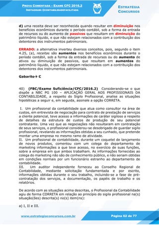 PROVA COMENTADA – EXAME CFC 2016.2
INSTAGRAM: @CONTABILIDADEFACILITADA
ESTRATÉGIA
CONCURSOS
www.estrategiaconcursos.com.br Página 62 de 77
d) uma receita deve ser reconhecida quando resultar em diminuição nos
benefícios econômicos durante o período contábil, sob a forma da entrada
de recursos ou do aumento de passivos que resultam em diminuição do
patrimônio líquido, e que não estejam relacionados com a contribuição dos
detentores dos instrumentos patrimoniais.
ERRADO: a alternativa inverteu diversos conceitos, pois, segundo o item
4.25, (a), receitas são aumentos nos benefícios econômicos durante o
período contábil, sob a forma da entrada de recursos ou do aumento de
ativos ou diminuição de passivos, que resultam em aumentos do
patrimônio líquido, e que não estejam relacionados com a contribuição dos
detentores dos instrumentos patrimoniais.
Gabarito C
40) (FBC/Exame Suficiência/CFC/2016.2) Considerando-se o que
dispõe a NBC PG 100 – APLICAÇÃO GERAL AOS PROFISSIONAIS DA
CONTABILIDADE, a respeito do Sigilo Profissional, analise as situações
hipotéticas a seguir e, em seguida, assinale a opção CORRETA.
I. Um profissional da contabilidade que atua como consultor na área de
custos, em entrevista de negociação para contrato de prestação de serviços
a cliente potencial, teve acesso a informações de caráter sigiloso a respeito
de detalhes da estrutura de custos de produção de seu potencial
contratante. Uma vez que as negociações não resultaram em contratação
de seus serviços, o profissional considerou-se desobrigado de guardar sigilo
profissional, revelando as informações obtidas a seu cunhado, que pretende
montar uma empresa no mesmo ramo de atividade.
II. Um profissional de contabilidade, durante um coquetel de lançamento
de novos produtos, comentou com um colega do departamento de
marketing informações a que teve acesso, no exercício de suas funções,
sobre a empresa em que ambos trabalham. As informações fornecidas ao
colega do marketing não são de conhecimento público, e não seriam obtidas
em condições normais por um funcionário estranho ao departamento de
contabilidade.
III. Um auditor independente forneceu ao Conselho Regional de
Contabilidade, mediante solicitação fundamentada e por escrito,
informações obtidas durante o seu trabalho, incluindo-se a fase de pré-
contratação dos serviços, a documentação, os papéis de trabalho e os
relatórios.
De acordo com as situações acima descritas, o Profissional da Contabilidade
agiu de forma CORRETA em relação ao princípio do sigilo profissional na(s)
situação(ões) descrita(s) no(s) item(ns):
a) I, II e III.
 
