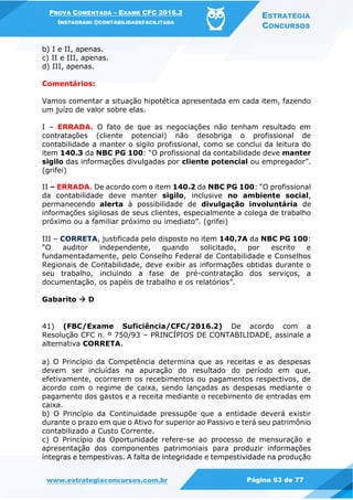 PROVA COMENTADA – EXAME CFC 2016.2
INSTAGRAM: @CONTABILIDADEFACILITADA
ESTRATÉGIA
CONCURSOS
www.estrategiaconcursos.com.br Página 63 de 77
b) I e II, apenas.
c) II e III, apenas.
d) III, apenas.
Comentários:
Vamos comentar a situação hipotética apresentada em cada item, fazendo
um juízo de valor sobre elas.
I – ERRADA. O fato de que as negociações não tenham resultado em
contratações (cliente potencial) não desobriga o profissional de
contabilidade a manter o sigilo profissional, como se conclui da leitura do
item 140.3 da NBC PG 100: “O profissional da contabilidade deve manter
sigilo das informações divulgadas por cliente potencial ou empregador”.
(grifei)
II – ERRADA. De acordo com o item 140.2 da NBC PG 100: “O profissional
da contabilidade deve manter sigilo, inclusive no ambiente social,
permanecendo alerta à possibilidade de divulgação involuntária de
informações sigilosas de seus clientes, especialmente a colega de trabalho
próximo ou a familiar próximo ou imediato”. (grifei)
III – CORRETA, justificada pelo disposto no item 140.7A da NBC PG 100:
“O auditor independente, quando solicitado, por escrito e
fundamentadamente, pelo Conselho Federal de Contabilidade e Conselhos
Regionais de Contabilidade, deve exibir as informações obtidas durante o
seu trabalho, incluindo a fase de pré-contratação dos serviços, a
documentação, os papéis de trabalho e os relatórios”.
Gabarito  D
41) (FBC/Exame Suficiência/CFC/2016.2) De acordo com a
Resolução CFC n. º 750/93 – PRINCÍPIOS DE CONTABILIDADE, assinale a
alternativa CORRETA.
a) O Princípio da Competência determina que as receitas e as despesas
devem ser incluídas na apuração do resultado do período em que,
efetivamente, ocorrerem os recebimentos ou pagamentos respectivos, de
acordo com o regime de caixa, sendo lançadas as despesas mediante o
pagamento dos gastos e a receita mediante o recebimento de entradas em
caixa.
b) O Princípio da Continuidade pressupõe que a entidade deverá existir
durante o prazo em que o Ativo for superior ao Passivo e terá seu patrimônio
contabilizado a Custo Corrente.
c) O Princípio da Oportunidade refere-se ao processo de mensuração e
apresentação dos componentes patrimoniais para produzir informações
íntegras e tempestivas. A falta de integridade e tempestividade na produção
 