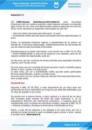 PROVA COMENTADA – EXAME CFC 2016.2
INSTAGRAM: @CONTABILIDADEFACILITADA
ESTRATÉGIA
CONCURSOS
www.estrategiaconcursos.com.br Página 65 de 77
Gabarito C
42) (FBC/Exame Suficiência/CFC/2016.2) Uma Sociedade
Empresária tem por política substituir cada máquina utilizada na produção
após 5 anos de uso. Para uma determinada máquina adquirida em julho de
2016, foram apuradas as seguintes informações de vida útil:
- Vida útil média informada pelo fabricante: 15 anos
- Durabilidade média apurada pelas publicações técnicas especializadas:12
anos.
Existe, na legislação tributária vigente, a possibilidade de se utilizar um
período de 3 anos para depreciação, independentemente do real tempo de
uso da máquina pela Sociedade Empresária.
Considerando-se os dados informados, e de acordo com a NBC TG 27 (R3)
– ATIVO IMOBILIZADO, a vida útil da máquina a ser adotada, para fins de
registro contábil da depreciação, será de:
a) três anos, por ser o período de tempo admitido pela legislação tributária
vigente, sem revisão anual.
b) cinco anos, por ser o período de tempo durante o qual a entidade espera
utilizar o ativo, sujeito a revisão anual.
c) doze anos, por ser a durabilidade média apurada pelas publicações
técnicas especializadas, sujeito a revisão anual.
d) quinze anos, por ser o prazo médio de vida útil informado pelo fabricante,
sem revisão anual.
Comentários:
Segundo a NBC TG 28 (R3), o valor depreciável de um ativo deve ser
apropriado de forma sistemática ao longo da sua vida útil estimada, que
no caso da questão é de 5 anos.
De acordo com a mesma norma, o valor residual e a vida útil de um ativo
são revisados pelo menos ao final de cada exercício e, se as
expectativas diferirem das estimativas anteriores, a mudança deve ser
contabilizada como mudança de estimativa contábil, segundo a NBC TG 23
– Políticas Contábeis, Mudança de Estimativa e Retificação de Erro.
Assim, a vida útil da máquina a ser adotada é de cinco anos, por ser o
período de tempo durante o qual a entidade espera utilizar o ativo, sujeito
a revisão anual. Alternativa B.
 
