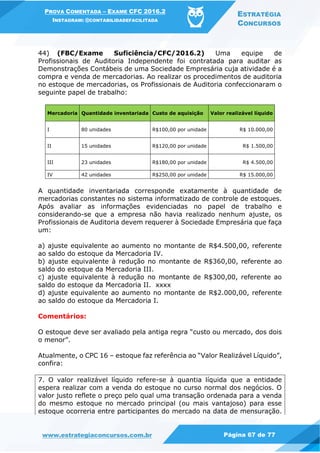 PROVA COMENTADA – EXAME CFC 2016.2
INSTAGRAM: @CONTABILIDADEFACILITADA
ESTRATÉGIA
CONCURSOS
www.estrategiaconcursos.com.br Página 67 de 77
44) (FBC/Exame Suficiência/CFC/2016.2) Uma equipe de
Profissionais de Auditoria Independente foi contratada para auditar as
Demonstrações Contábeis de uma Sociedade Empresária cuja atividade é a
compra e venda de mercadorias. Ao realizar os procedimentos de auditoria
no estoque de mercadorias, os Profissionais de Auditoria confeccionaram o
seguinte papel de trabalho:
Mercadoria Quantidade inventariada Custo de aquisição Valor realizável líquido
I 80 unidades R$100,00 por unidade R$ 10.000,00
II 15 unidades R$120,00 por unidade R$ 1.500,00
III 23 unidades R$180,00 por unidade R$ 4.500,00
IV 42 unidades R$250,00 por unidade R$ 15.000,00
A quantidade inventariada corresponde exatamente à quantidade de
mercadorias constantes no sistema informatizado de controle de estoques.
Após avaliar as informações evidenciadas no papel de trabalho e
considerando-se que a empresa não havia realizado nenhum ajuste, os
Profissionais de Auditoria devem requerer à Sociedade Empresária que faça
um:
a) ajuste equivalente ao aumento no montante de R$4.500,00, referente
ao saldo do estoque da Mercadoria IV.
b) ajuste equivalente à redução no montante de R$360,00, referente ao
saldo do estoque da Mercadoria III.
c) ajuste equivalente à redução no montante de R$300,00, referente ao
saldo do estoque da Mercadoria II. xxxx
d) ajuste equivalente ao aumento no montante de R$2.000,00, referente
ao saldo do estoque da Mercadoria I.
Comentários:
O estoque deve ser avaliado pela antiga regra “custo ou mercado, dos dois
o menor”.
Atualmente, o CPC 16 – estoque faz referência ao “Valor Realizável Líquido”,
confira:
7. O valor realizável líquido refere-se à quantia líquida que a entidade
espera realizar com a venda do estoque no curso normal dos negócios. O
valor justo reflete o preço pelo qual uma transação ordenada para a venda
do mesmo estoque no mercado principal (ou mais vantajoso) para esse
estoque ocorreria entre participantes do mercado na data de mensuração.
 