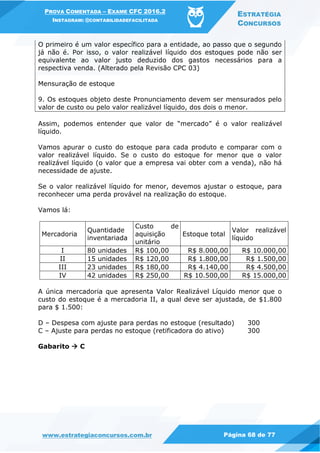 PROVA COMENTADA – EXAME CFC 2016.2
INSTAGRAM: @CONTABILIDADEFACILITADA
ESTRATÉGIA
CONCURSOS
www.estrategiaconcursos.com.br Página 68 de 77
O primeiro é um valor específico para a entidade, ao passo que o segundo
já não é. Por isso, o valor realizável líquido dos estoques pode não ser
equivalente ao valor justo deduzido dos gastos necessários para a
respectiva venda. (Alterado pela Revisão CPC 03)
Mensuração de estoque
9. Os estoques objeto deste Pronunciamento devem ser mensurados pelo
valor de custo ou pelo valor realizável líquido, dos dois o menor.
Assim, podemos entender que valor de “mercado” é o valor realizável
líquido.
Vamos apurar o custo do estoque para cada produto e comparar com o
valor realizável líquido. Se o custo do estoque for menor que o valor
realizável líquido (o valor que a empresa vai obter com a venda), não há
necessidade de ajuste.
Se o valor realizável líquido for menor, devemos ajustar o estoque, para
reconhecer uma perda provável na realização do estoque.
Vamos lá:
Mercadoria
Quantidade
inventariada
Custo de
aquisição
unitário
Estoque total
Valor realizável
líquido
I 80 unidades R$ 100,00 R$ 8.000,00 R$ 10.000,00
II 15 unidades R$ 120,00 R$ 1.800,00 R$ 1.500,00
III 23 unidades R$ 180,00 R$ 4.140,00 R$ 4.500,00
IV 42 unidades R$ 250,00 R$ 10.500,00 R$ 15.000,00
A única mercadoria que apresenta Valor Realizável Líquido menor que o
custo do estoque é a mercadoria II, a qual deve ser ajustada, de $1.800
para $ 1.500:
D – Despesa com ajuste para perdas no estoque (resultado) 300
C – Ajuste para perdas no estoque (retificadora do ativo) 300
Gabarito  C
 